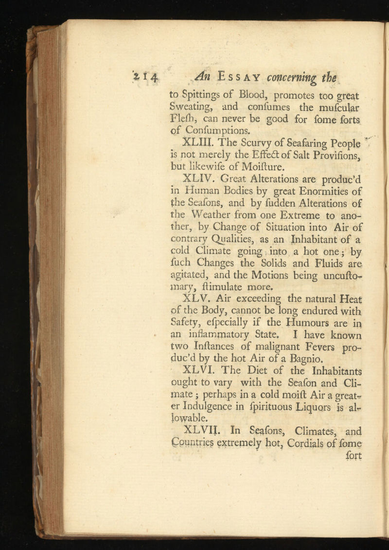 '% 14 An Essay concerning the to Spittings of Blood, promotes too great Sweating, and confumes the mufcular Fleih, can never be good for fome forts of Confumptions. XLIII. The Scurvy of Seafaring People is not merely the Effeit of Salt Provilions, but likewife of Moiflure. XLIV. Great Alterations are produc’d in Human Bodies by great Enormities of the Seafons, and by fudden Alterations of the Weather from one Extreme to ano ther, by Change of Situation into Air of contrary Qualities, as an Inhabitant of a cold Climate going into a hot one; by fuch Changes the Solids and Fluids are agitated, and the Motions being uncuilo- mary, flimulate more. XLV. Air exceeding the natural Heat of the Body, cannot be long endured with Safety, efpecially if the Humours are in an inflammatory State. I have known two In fiances of malignant Fevers pro duc’d by the hot Air of a Bagnio. XLVI. The Diet of the Inhabitants ought to vary with the Seafon and Cli mate ; perhaps in a cold moiit Air a great-? er Indulgence in fpirituous Liquors is al lowable. XLVII. In Seafons, Climates, and Countries extremely hot. Cordials of fome fort