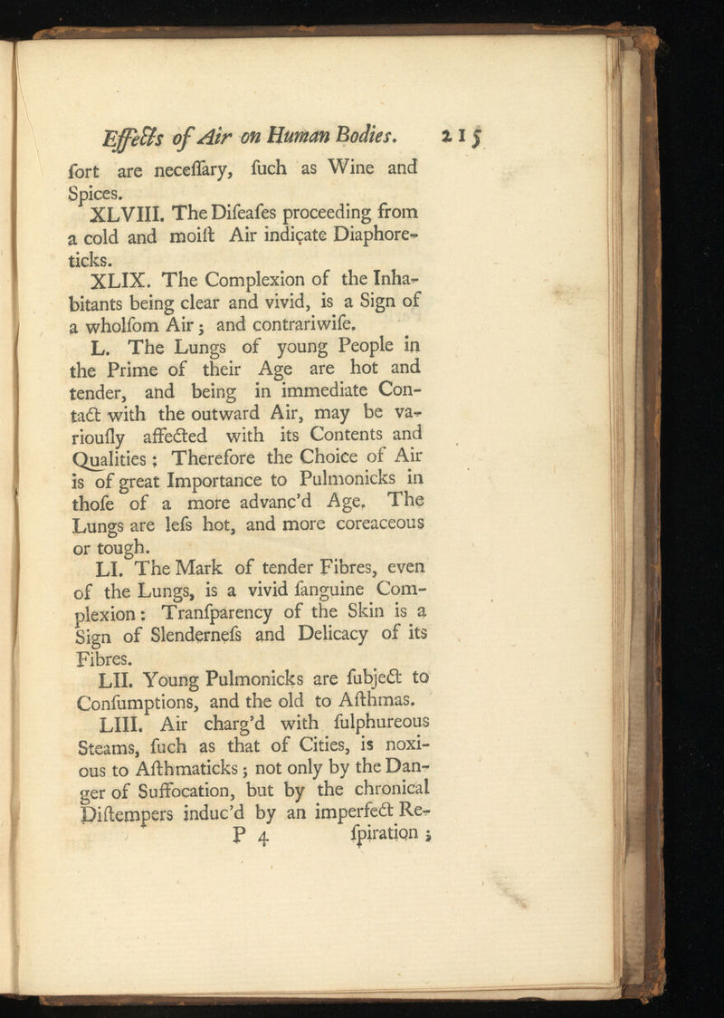 EjfeBs of Air on Human Bodies. 15 fort are neceflary, fuch as Wine and Spices. XLVIII. The Difeafes proceeding from a cold and moiil Air indicate Diaphore- ticks. XLIX. The Complexion of the Inha bitants being clear and vivid, is a Sign of a wholfom Air j and contrariwife. L. The Lungs of young People in the Prime of their Age are hot and tender, and being in immediate Con- tad: with the outward Air, may be va- riouily aifeded with its Contents and Qualities; Therefore the Choice of Air is of great Importance to Pulmonicks in thofe of a more advanc’d Age, The Lungs are lefs hot, and more coreaceous or tough. LI. The Mark of tender Fibres, even of the Lungs, is a vivid fanguine Com plexion: Tranfparency of the Skin is a Sign of Slendernefs and Delicacy of its Fibres. LII. Young Pulmonicks are fubjed to Confumptions, and the old to Afthmas. LIII. Air charg’d with fulphureous Steams, fuch as that of Cities, is noxi ous to Afthmaticks; not only by the Dan ger of Suffocation, but by the chronical Pi (tempers induc’d by an imperfed Re- P 4 fpiration ;