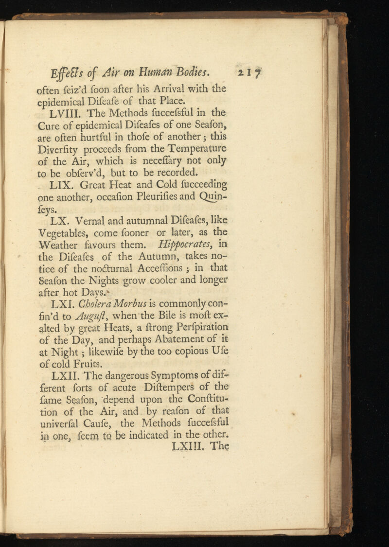 E •ffeSlsof Air on Human Bodies. 11 7 often feiz’d foon after his Arrival with the epidemical Difeafe of that Place. LVIII. The Methods fuccefsful in the Cure of epidemical Difeafes of one Seafon, are often hurtful in thofe of another; this Diveriity proceeds from the Temperature of the Air, which is neceifary not only to be obferv’d, but to be recorded. LIX. Great Heat and Cold fucceeding one another, occaiion Pleuriiies and Quin- feys. LX. Vernal and autumnal Difeafes, like Vegetables, come fooner or later, as the Weather favours them. , in the Difeafes of the Autumn, takes no tice of the nodturnal Acceffions j in that Seafon the Nights grow cooler and longer after hot Days.> LXI. Cholera Morbus is commonly con fin’d to Augufl , when the Bile is moil ex alted by great Heats, a ilrong Perfpiration of the Day, and perhaps Abatement of it at Night; likewife by the too copious Ufe of cold Fruits. LXII. The dangerous Symptoms of dif ferent forts of acute Diitempers of the fame Seafon, depend upon the Conilitu* lion of the Air, and by reafon of that univerfal Caufe, the Methods fuccefsful in one, feem to be indicated in the other. LXIII, The