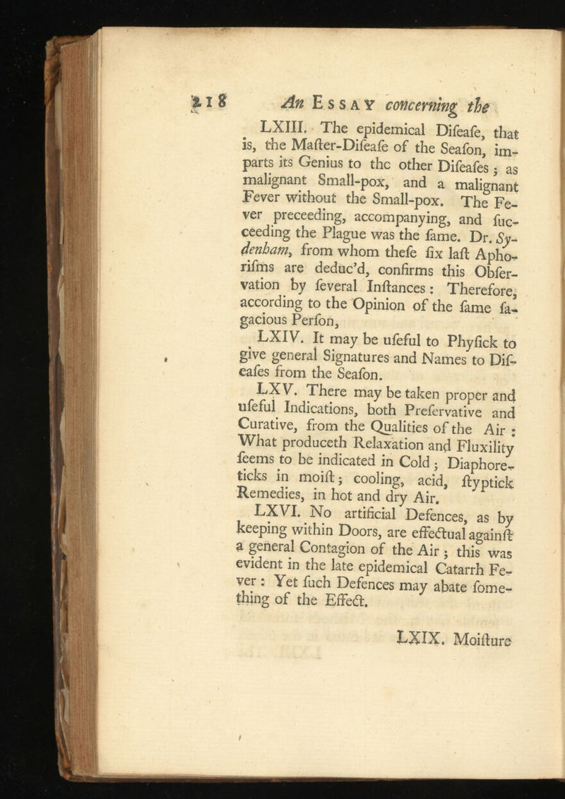 I 8 An Essay concerning the LXIII. The epidemical Difeafe, that is, the Mafter-Difeaie of the Seafon, im parts its Genius to the other Difeafes; as malignant Small-pox, and a malignant Fever without the Small-pox. The Fe ver preceeding, accompanying, and fuc- ceeding the Plague was the fame. Dr. Sy denham > from whom thefe fix laft Apho- rifms are deduc’d, confirms this Obfer- vation by feveral Inftances: Therefore, according to the Opinion of the fame fa- gacious Perfon, LXIV. It may be ufeful to Phyfick to give general Signatures and Names to Dif eafes from the Seafon. LX V. There may be taken proper and ufeful Indications, both Prefervative and Curative, from the Qualities of the Air : What produceth Relaxation and Fluxility feems to be indicated in Cold; Diaphore- ticks in moift; cooling, acid, ilyptick Remedies, in hot and dry Air. LXVI. No artificial Defences, as by keeping within Doors, are effectual again ft a general Contagion of the Air ; this was evident in the late epidemical Catarrh Fe ver : Yet fuch Defences may abate fome- thing of the Effecft. LXIX. Moifture