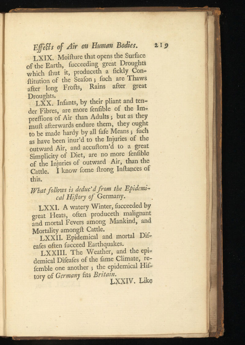 Effeffs of AW on Human Bodies. LXIX. Moifture that opens the Surface of the Earth, fucceeding great Droughts which ihut it, produceth a fickly Con- ilitution of the Seafon j fuch are Thaws after long Froils, Rains after great Droughts, LXX. Infants, by their pliant and ten der Fibres, are more fenfible of the Im- preffions of Air than Adults; but as they mail afterwards endure them, they ought to be made hardy by all fafe Means; fuch as have been inur’d to the Injuries of the outward Air, and accuftom’d to a great Simplicity of Diet, are no more fenlible of the Injuries of outward Air, than the Cattle. I know fome ftrong Inftapces of this. What follows is deduc'd from the Epidemi cal Hiftory of Germany. LXXI. A watery Winter, fucceeded by great Heats, often produceth malignant and mortal Fevers among Mankind, and Mortality amongft Cattle. LXXII. Epidemical and mortal Dif- eafes often fucceed Earthquakes. LXXIII. The Weather, and the epi demical Difeafes of the fame Climate, re- femble one another ; the epidemical Hif tory of Germany fits Britain. LXXIV. Like %19
