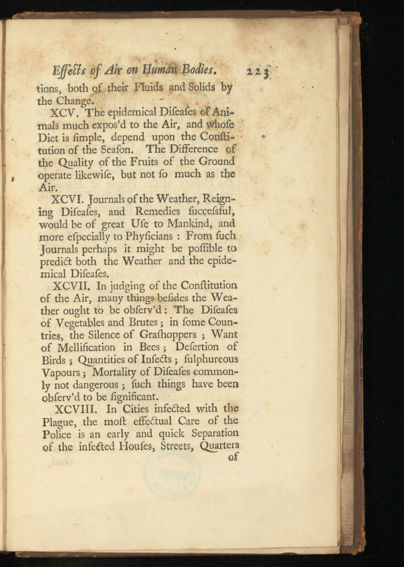 Ejfe&s of Air on Bumdn tions, both gf their Fluids and Solids by the Change. - XCV. The epidemical Difeafes o£ Ani mals much expos’d to the Air, and whofe Diet is iimple, depend upon the Confti- * tutionof the Seafon. The Difference of the Quality of the Fruits of the Ground operate likewife, but not fo much as the Air. XCVI. Journals of the Weather, Reign ing Difeafes, and Remedies iuccefsful, would be of great Ufe to Mankind, and more efpecially to Phyiicians : From fuch Journals perhaps it might be poffible to predict both the Weather and the epide mical Difeafes. XCVII. In judging of the Conftitution of the Air, many things beiides the Wea ther ought to be obferv’d: The Difeafes of Vegetables and Brutes; in fome Coun tries, the Silence of Graihoppers ; Want of Mollification in Bees; Defertion of Birds; Quantities of Infedts; fulphureous Vapours j Mortality of Difeafes common ly not dangerous; fuch things have been obferv’d to be fignificant. XCVIII. In Cities infedted with the Plague, the moil: effedtual Care of the Police is an early and quick Separation of the infedted Ploufes, Streets, Quarters of