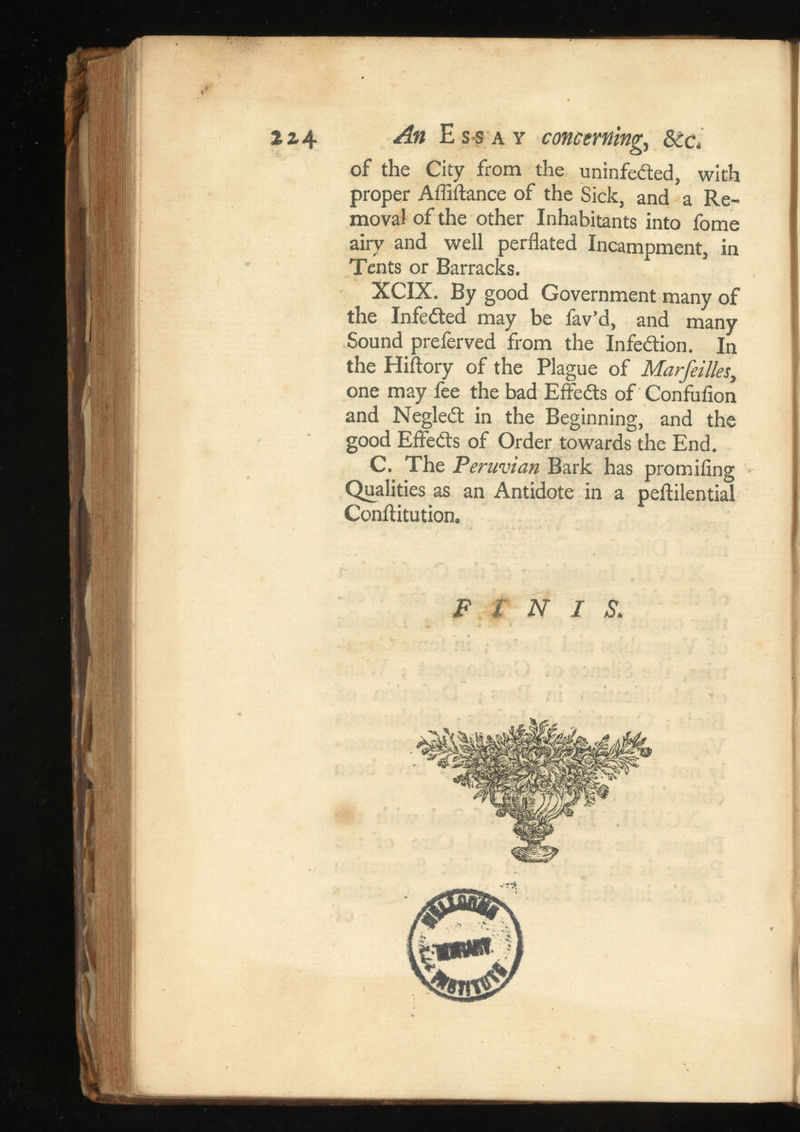2z 4 ¿i# Essay , of the City from the uninfected, with proper Affiftance of the Sick, and a Re moval of the other Inhabitants into fome airy and well perflated Incampment, in Tents or Barracks. XCIX. By good Government many of the InfeCted may be fav’d, and many Sound preferved from the Infection. In the Hiflory of the Plague of , one may fee the bad EffeCts of Confuiion and NegleCt in the Beginning, and the good EffeCts of Order towards the End. C. The Peruvian Bark has promifing Qualities as an Antidote in a peflilential Conftitution. FINIS.