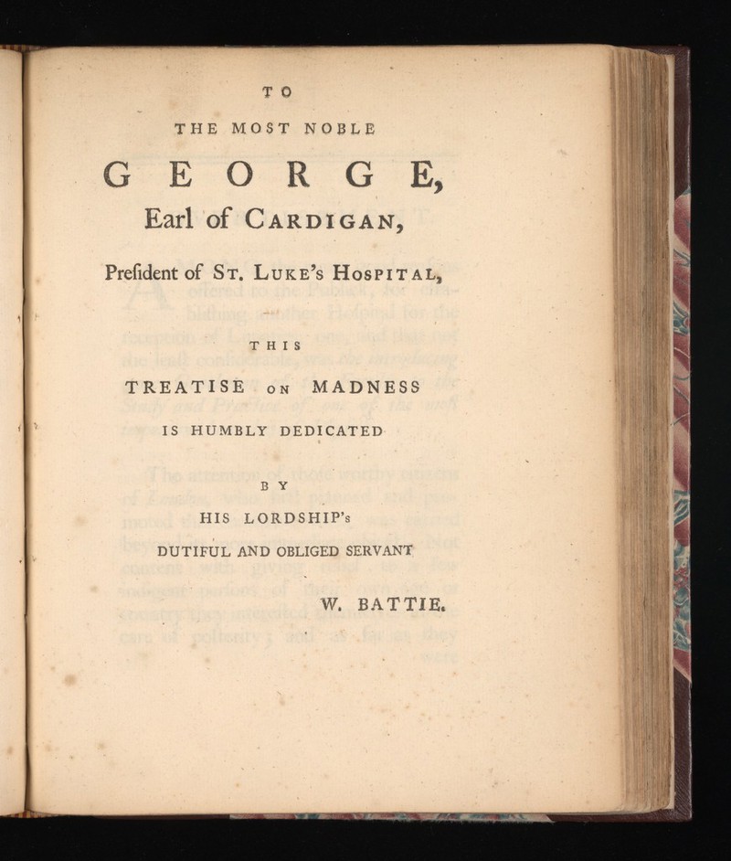 T o THE MOST NOBLE GEORGE, Earl of Cardigan, Prefident of St. Luke’s Hospital, THIS TREATISE on MADNESS IS HUMBLY DEDICATED B Y HIS LORDSHIP’s DUTIFUL AND OBLIGED SERVANT W. BATTIE.