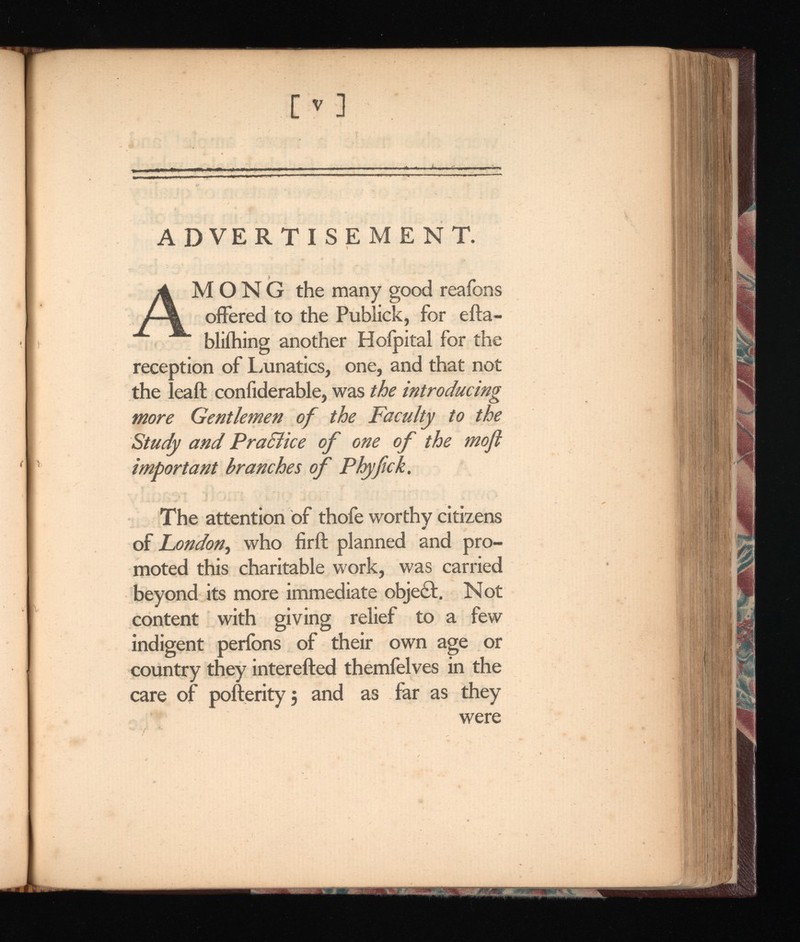 A MONG the many good reafons offered to the Publick, for efta- bliihing another Hoipital for the reception of Lunatics, one, and that not the leaft confiderable, was the introducing more Gentlemen of the Faculty to the Study and Praclice of one of the moft important branches of The attention of thofe worthy citizens of London , who firft planned and pro moted this charitable work, was carried beyond its more immediate object. Not content with giving relief to a few indigent perfons of their own age or country they interefted themfelves in the care of pofterity 5 and as far as they were