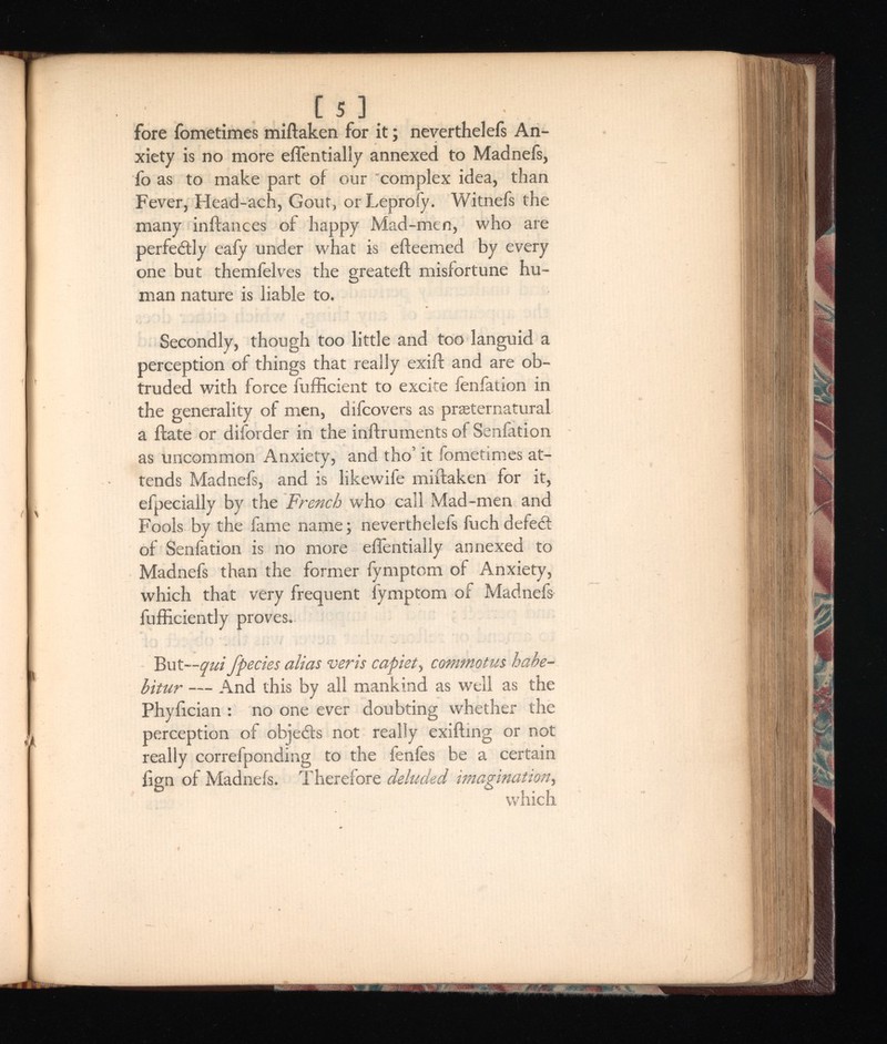 [ 5 ] fore fometimes miftaken for it; neverthelefs An xiety is no more eflentially annexed to Madnefs, fo as to make part of our complex idea, than Fever, Head-ach, Gout, orLeproiy. Witnefs the many inftances of happy Mad-men, who are perfe&ly eafy under what is efteemed by every one but themfelves the greateft misfortune hu man nature is liable to. Secondly, though too little and too languid a perception of things that really exift and are ob truded with force fufficient to excite fenfation in the generality of men, difcovers as preternatural a ftate or diforder in the inftruments of Senfation as uncommon Anxiety, and tho’ it fometimes at tends Madnefs, and is likewife miftaken for it, efpeciaily by the French who call Mad-men and Fools by the fame name; neverthelefs fuch defecft of Senfation is no more eflentially annexed to Madnefs than the former fymptom of Anxiety, which that very frequent fymptom of Madnefs fufliciently proves. But— qui jpecks alias veris capiet , commotus habe bitur — And this by all mankind as well as the Phyiician : no one ever doubting whether the perception of objedts not really exifting or not really correfponding to the fenfes be a certain ftgn of Madnefs. Therefore deluded imagination , which