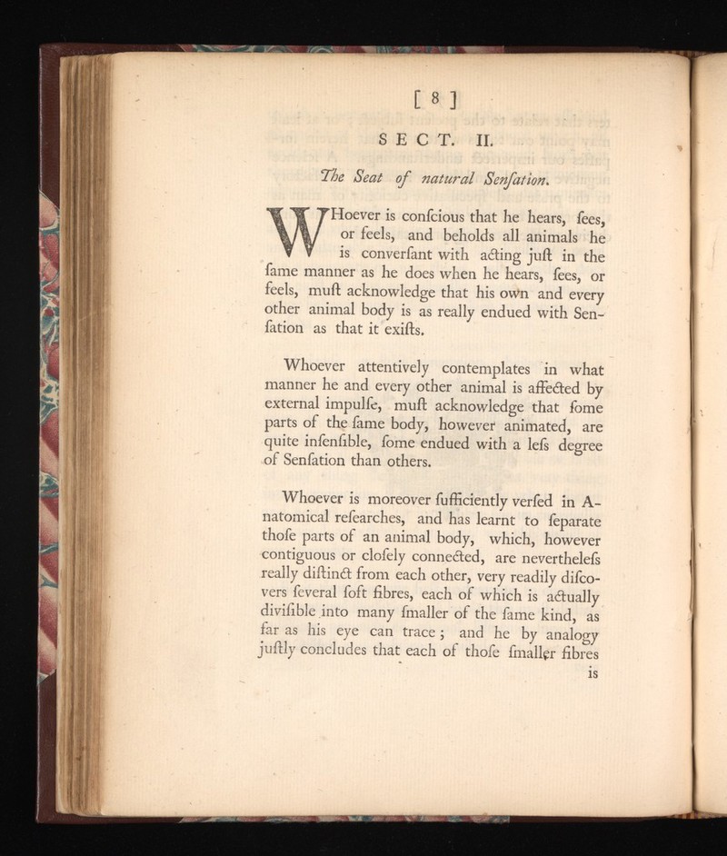 [ 8 ] SECT. II. The Seat of natural Senfation. W Hoever is confcious that he hears, fees, or feels, and beholds all animals he is converfant with acting juft in the fame manner as he does when he hears, fees, or feels, mull acknowledge that his own and every other animal body is as really endued with Sen fation as that it exifts. Whoever attentively contemplates in what manner he and every other animal is affe&ed by external impulfe, muft acknowledge that fome parts of the fame body, however animated, are quite infallible, ibme endued with a lefs degree of Senfation than others. Whoever is moreover fufficiently verfed in A- natomical refearches, and has learnt to feparate thofe parts of an animal body, which, however contiguous or clofely connected, are neverthelefs really diftind from each other, very readily difco- vers feveral foft fibres, each of which is actually divifible into many fmaller of the fame kind, as far as his eye can trace ; and he by analogy juftly concludes that each of thofe fmaller fibres is