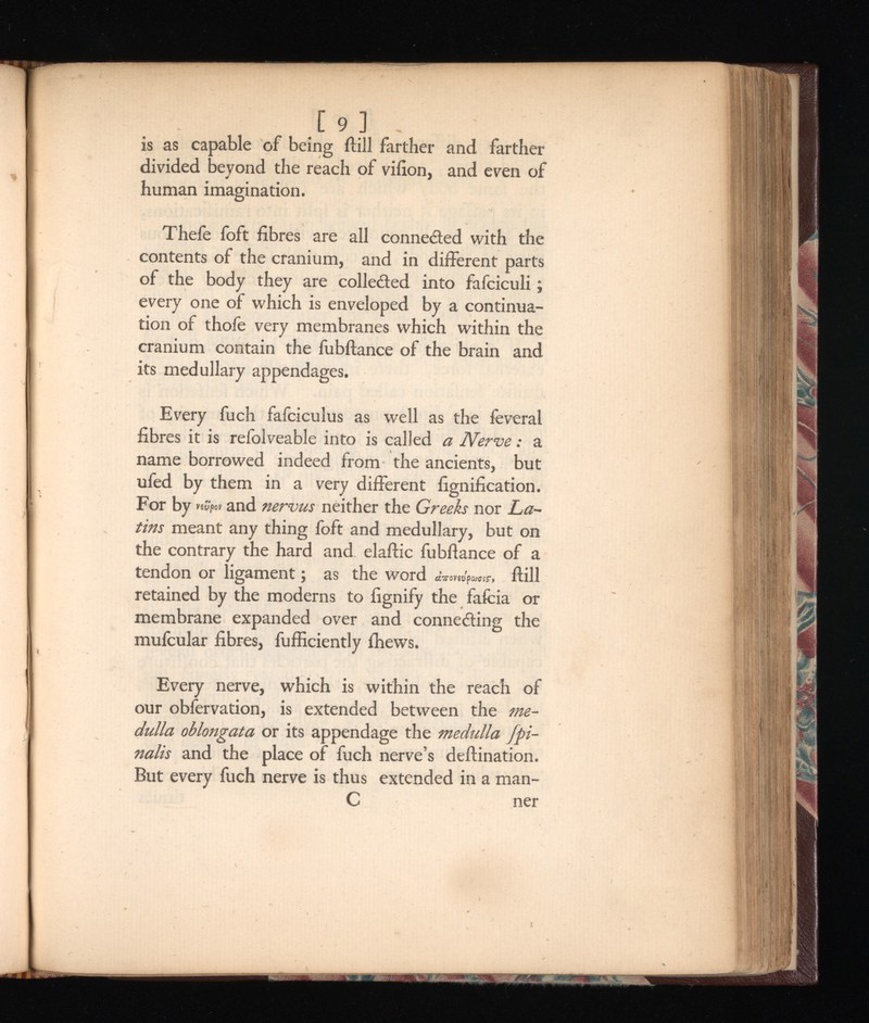 [ 9 ] is as capable of being ftill farther and farther divided beyond the reach of viiion, and even of human imagination. Thefe foft fibres are all connected with the contents of the cranium, and in different parts of the body they are colle&ed into fafciculi; every one of which is enveloped by a continua tion of thofe very membranes which within the cranium contain the fubftance of the brain and its medullary appendages. Every fuch fafciculus as well as the feveral fibres it is relolveable into is called Nerve: a name borrowed indeed from the ancients, but ufed by them in a very different fignification. For by nSfot and nervus neither the Greeks nor La tins meant any thing foft and medullary, but on the contrary the hard and elaftic fubftance of a tendon or ligament; as the word Ct 7 rOV 6 VpCOClS‘> ftill retained by the moderns to fignify the fafcia or membrane expanded over and connecting the mufcular fibres, fufficiently fhews. Every nerve, which is within the reach of our obfervation, is extended between the me dulla oblongata or its appendage the medulla fpi- nalis and the place of fuch nerve’s deftination. But every fuch nerve is thus extended in a man- C ner