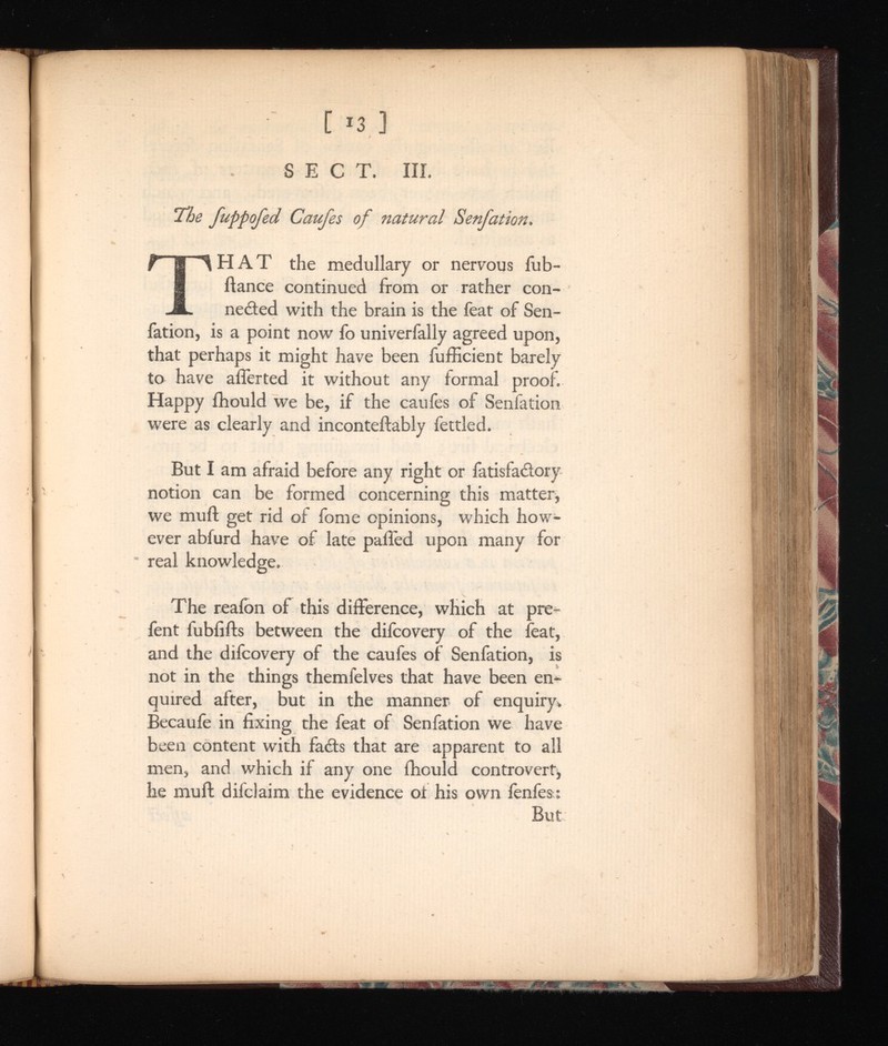 The fuppofed Caufes of natural T HAT the medullary or nervous fub- ftance continued from or rather con nected with the brain is the feat of Sen fation, is a point now fo univerfally agreed upon, that perhaps it might have been fufficient barely to have afferted it without any formal proof. Happy fhould we be, if the caufes of Senfation were as clearly and inconteftably fettled. But I am afraid before any right or fatisfa&ory notion can be formed concerning this matter, we mu ft get rid of fome opinions, which how ever abfurd have of late palled upon many for real knowledge. The reaibn of this difference, which at pre- fent lubfifts between the difcovery of the feat, and the difcovery of the caufes of Senfation, is not in the things themfelves that have been en quired after, but in the manner of enquiry. Becaufe in fixing the feat of Senfation we have been content with fails that are apparent to all men, and which if any one fhould controvert, he muft difclaim the evidence oi his own fenfes; But