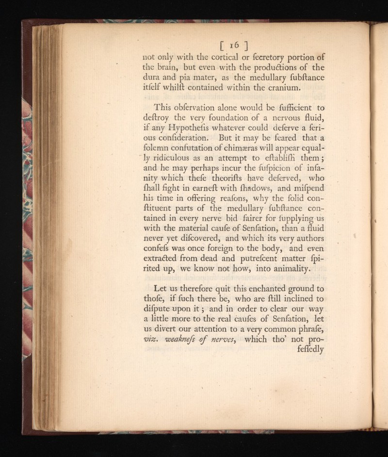 06 ] not only with the cortical or fecretory portion of the brain, but even with the productions of the dura and pia mater, as the medullary fubftance itfelf whilft contained within the cranium. This obfervation alone would be fufficient to deftroy the very foundation of a nervous fluid, if any Hypotheiis whatever could deferve a feri- ous coniideration. But it may be feared that a folemn confutation of chimaeras will appear equal ly ridiculous as an attempt to eftablifti them; and he may perhaps incur the fufpicion of infa ncy which thefe theorifts have deferved, who ihall fight in earned: with fhadows, and mifpend his time in offering reafons, why the folid con- ftituent parts of the medullary fubftance con tained in every nerve bid fairer for fupplying us with the material caufe of Senfation, than a fluid never yet difcovered, and which its very authors confefs was once foreign to the body, and even extracted from dead and putrefcent matter fpi- rited up, we know not how, into animality. Let us therefore quit this enchanted ground to thofe, if fuch there be, who are ftill inclined to difpute upon it; and in order to clear our way a little more to the real caufes of Senfation, let us divert our attention to a very common phrafe, viz. weaknefs of nerves , which tho’ not pro- fefledly
