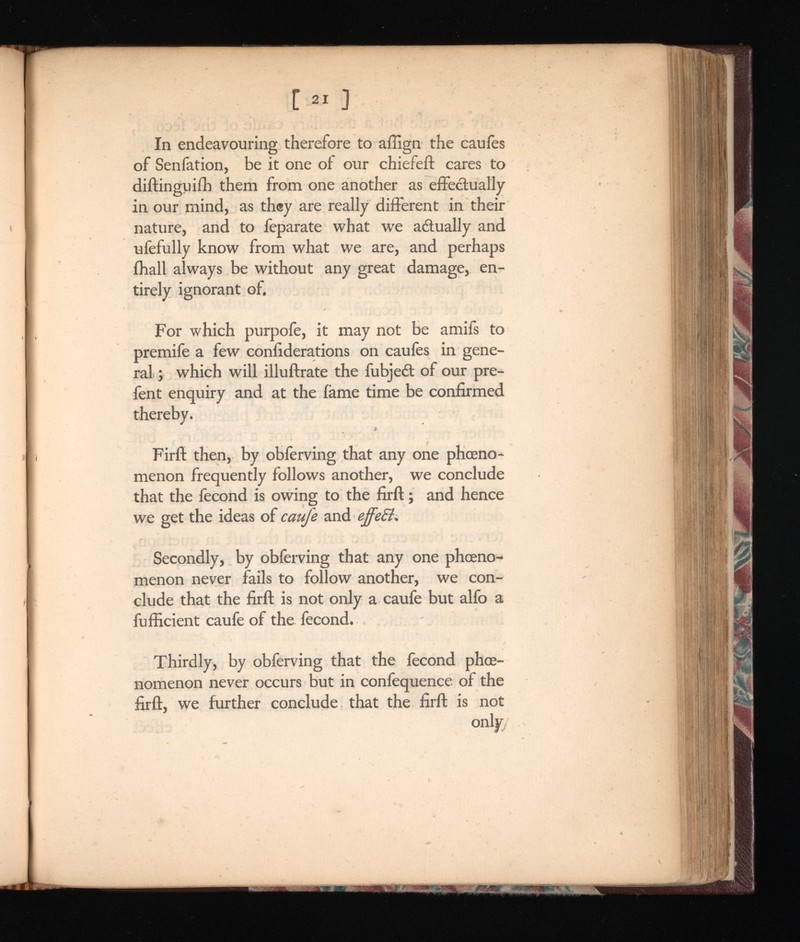 [ ] In endeavouring therefore to affign the caufes of Senfation, be it one of our chiefeft cares to diftinguifb them from one another as effectually in our mind, as they are really different in their nature, and to feparate what we aéìually and ufefully know from what we are, and perhaps ffiall always be without any great damage, en tirely ignorant of. For which purpofe, it may not be amifs to premife a few confiderations on caufes in gene ral ; which will illuftrate the fubjeét of our pre- fent enquiry and at the fame time be confirmed thereby. i Firft then, by obferving that any one phoeno- menon frequently follows another, we conclude that the fecond is owing to the firft ; and hence we get the ideas of caufe and effeft. Secondly, by obferving that any one phoeno- menon never fails to follow another, we con clude that the firft is not only a caufe but alfo a fufficient caufe of the fecond. Thirdly, by obferving that the fecond phoe- nomenon never occurs but in confequence of the firft, we further conclude that the firft is not only/