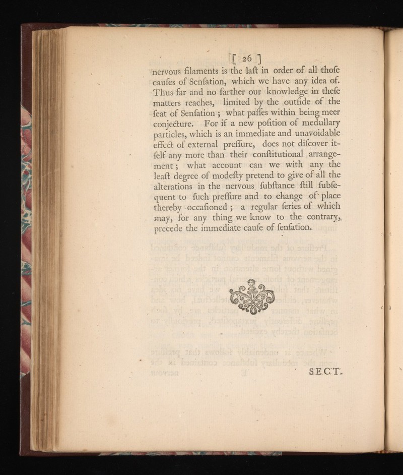 06 ] nervous filaments is the laft in order of all thoie caufes of Senfation, which we have any idea of. Thus far and no farther our knowledge in thefe matters reaches, limited by the outfide of the feat of Senfation ; what paffes within being meer conjecture. For if a new pofition of medullary particles, which is an immediate and unavoidable effeCt of external preifure, does not difcover it- felf any more than their conftitutional arrange ment ; what account can we with any the leaif degree of modefty pretend to give of all the alterations in the nervous fubftance ftill fubfe- quent to fuch preflure and to change of' place thereby occafioned ; a regular feries of which may, for any thing we know to the contrary, precede the immediate caufe of fenfation.