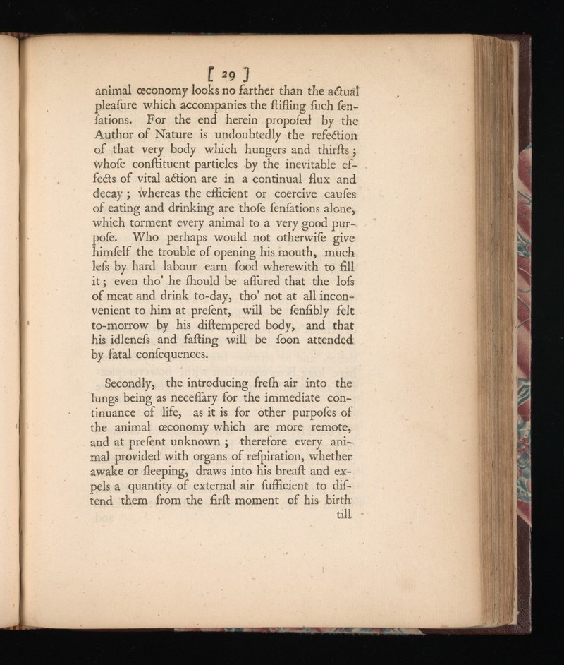 f 2 9 ] animal ceconomy looks no farther than the actual pleafure which accompanies the ftifling fuch fen- lations. For the end herein propoied by the Author of Nature is undoubtedly the refed ion of that very body which hungers and thirds; whofe conftituent particles by the inevitable ef- feds of vital adion are in a continual flux and decay ; whereas the efficient or coercive caufes of eating and drinking are thofe fenfations alone, which torment every animal to a very good pur- pole. Who perhaps would not otherwife give himfelf the trouble of opening his mouth, much lefs by hard labour earn food wherewith to fill it; even tho’ he ffiould be allured that the lols of meat and drink to-day, tho’ not at all incon venient to him at prefent, will be fenfibly felt to-morrow by his diftempered body, and that his idlenefs and falling will be foon attended by fatal confequences. Secondly, the introducing frelh air into the lungs being as necefiary for the immediate con tinuance of life, as it is for other purpofes of the animal ceconomy which are more remote,, and at prefent unknown ; therefore every ani mal provided with organs of refpiration, whether awake or lleeping, draws into his breaft and ex pels a quantity of external air fufficient to dif- tend them from the firft moment of his birth till -