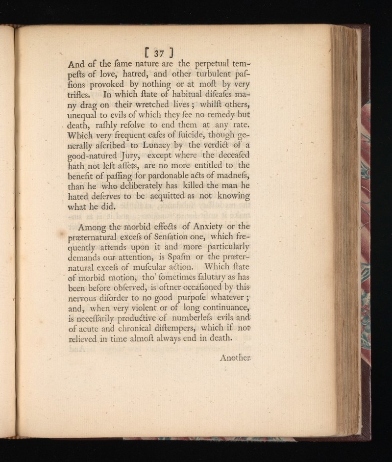 [ 37 ] And of the fame nature are the perpetual tem- pefts of love, hatred, and other turbulent paf- lions provoked by nothing or at moil; by very trifles. In which ftate of habitual difeaies ma ny drag on their wretched lives; whilft others, unequal to evils of which they fee no remedy but death, raihly refolve to end them at any rate. Which very frequent cafes of filicide, though ge nerally afcribed to Lunacy by the verdict of a good-natured Jury, except where the deceafed hath not left abets, are no more entitled to the benefit of palling for pardonable ads of madnefs, than he who deliberately has killed the man he hated deferves to be acquitted as not knowing what he did. Among the morbid effeds of Anxiety or the preternatural excefs of Senfation one, which fre quently attends upon it and more particularly demands our attention, is Spafm or the preter natural excefs of mufcular adion. Which ftate of morbid motion, tho’ fometimes falutary as has been before obferved, is oftner occafioned by this- nervous diforder to no good purpofe whatever ; and, when very violent or of long continuance, is necefiarily produdive of numberlefs evils and of acute and chronical diftempers, which if not relieved in time alrnoft always end in death. Another.