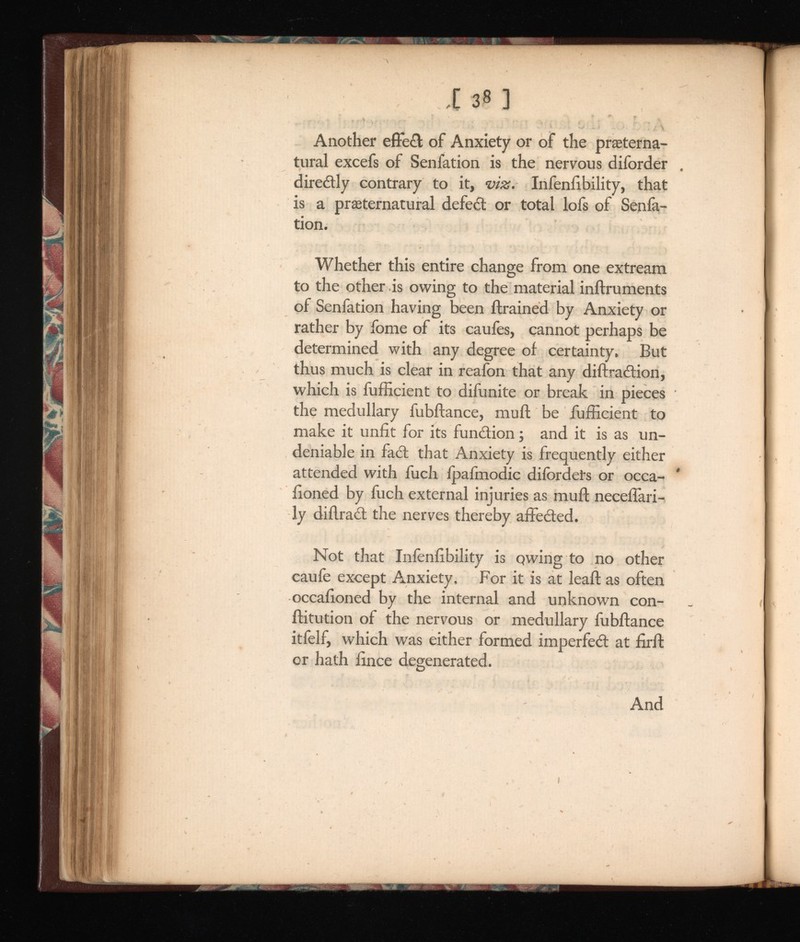 138 ] Another effe< 3 ; of Anxiety or of the preterna tural excefs of Senfation is the nervous diforder direitly contrary to it, viz. Infenlibility, that is a preternatural defect or total lofs of Senia- tion. Whether this entire change from one extream to the other is owing to the material inftruments of Senfation having been ftrained by Anxiety or rather by fome of its caufes, cannot perhaps be determined with any degree of certainty. But thus much is clear in reafon that any diftraition, which is fufficient to difunite or break in pieces the medullary fubftance, mull be fufficient to make it unfit for its function; and it is as un deniable in fact that Anxiety is frequently either attended with fuch ipaimodic difordets or occa- fioned by fuch external injuries as muft neceffari- ly diftra£t the nerves thereby affected. Not that Inienfibility is qwing to no other caufe except Anxiety. For it is at leaf! as often occafioned by the internal and unknown con- ftitution of the nervous or medullary fubftance itfelf, which was either formed imperfect at firft or hath fince degenerated. And