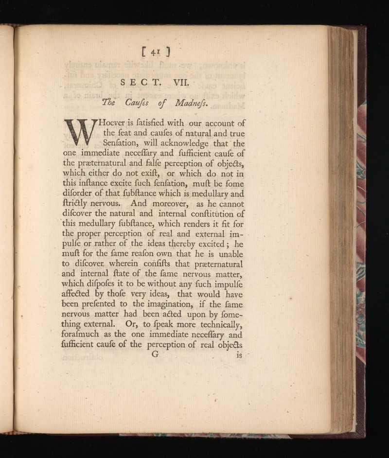 [ 4 * ) SECT. VIL The Caufes of Madnefs. W Hoever is fatisfied with our account of the feat and caufes of natural and true Senfation, will acknowledge that the one immediate necefîàry and fufficient caufe of the preternatural and faîfe perception of objedts, which either do not exift, or which do not in this inftance excite fuch fenfation, mu ft be fome diforder of that fubftance which is medullary and ftri&ly nervous. And moreover, as he cannot difcover the natural and internal conftitution of this medullary fubftance, which renders it fit for the proper perception of real and external irn- pulfe or rather of the ideas thereby excited ; he muft for the fame reafon own that he is unable to difcover. wherein confifts that preternatural and internal ftate of the fame nervous matter, which difpofes it to be without any fuch impulfe affeded by thofe very ideas, that would have been prefented to the imagination, if the fame nervous matter had been aded upon by fome- thing external. Or, to fpeak more technically, forafmuch as the one immediate necefîàry and fufficient caufe of the perception of real objets G is