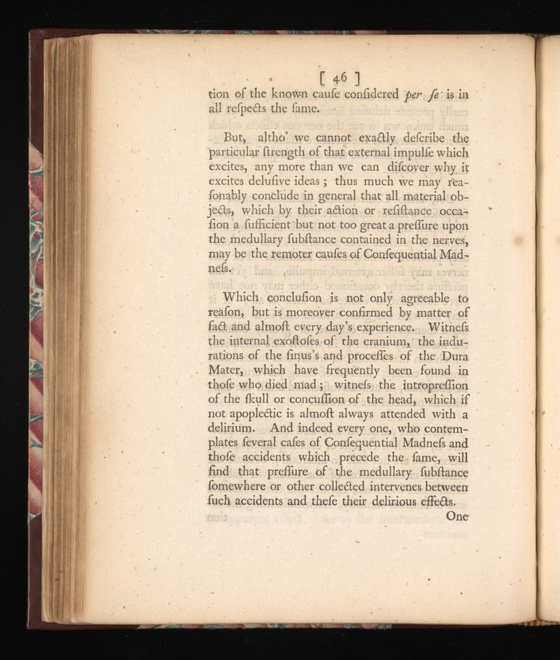 • [ 4« ] tion of the known caufe coniidered per fe' is in all refpeds the fame. But, alt ho’ we cannot exadly defcribe the particular ftrength of that external impulfe which excites, any more than we can difcover why it excites delufive ideas; thus much we may rea- fonably conclude in general that all material ob jects, which by their adion or refiftance occa- lion a fufficient but not too great a prefiure upon the medullary fubftance contained in the nerves, may be the remoter caufes of Confequential Mad- nefs. Which concluiion is not only agreeable to reafon, but is moreover confirmed by matter of fad and almoft every day’s experience. Witnefs the internal exoftofes of the cranium, the indu rations of the finus’s and procefies of the Dura Mater, which have frequently been found in thofe who died mad ; witnefs the intropreflion of the ikull or concullion of the head, which if not apopledic is almoft always attended with a delirium. And indeed every one, who contem plates feveral cafes of Confequential Madnefs and thofe accidents which precede the fame, will find that prefliire of the medullary fubftance fomewhere or other colleded intervenes between fuch accidents and thefe their delirious effeds. One