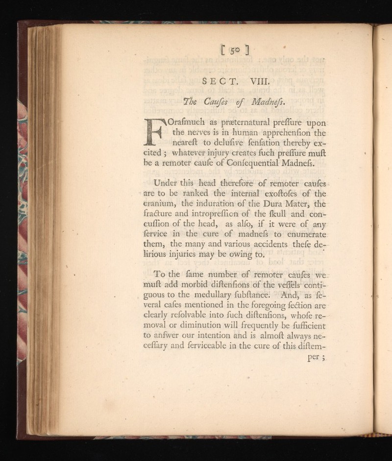 C 50 ] SECT. VIII. The Caufes o Madnefs. F Orafmuch as preternatural preffure upon the nerves is in human apprehenlion the neareft to deluiive fenfation thereby ex cited ; whatever injury creates iiich preffure muff be a remoter caufe of Confequential Madnefs. Under this head therefore of remoter caufes are to be ranked the internal exoftofes of the cranium, the induration of the Dura Mater, the fracture and intropreflion of the ikull and con- cuilion of the head, as alfo, if it were of any fervice in the cure of madnefs to enumerate them, the many and various accidents thefe de lirious injuries may be owing to. To the lame number of remoter caufes we muft add morbid diftenlions of the veflels conti guous to the medullary fubftance. And, as fe- veral cafes mentioned in the foregoing fection are clearly refolvable into fuch diftenlions, whofe re moval or diminution will frequently be fufhcient to anfwer our intention and is almoft always ne- ceffary and ferviceable in the cure of this diftem- per ;