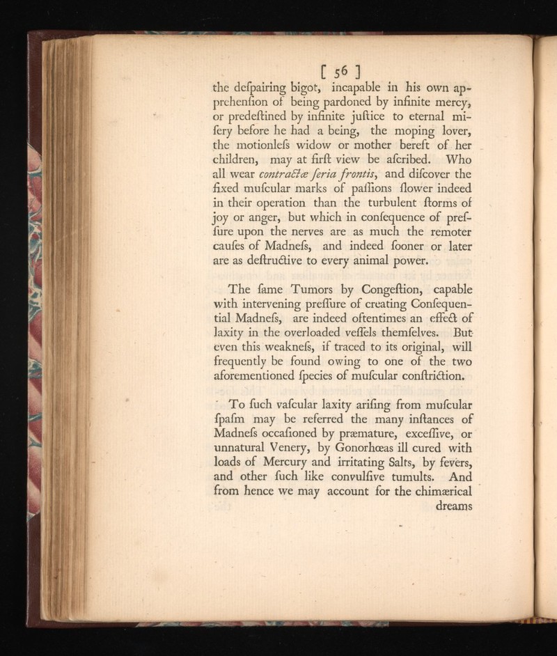 C 5 6 ] the defpairing bigot, incapable in his own ap- prehenfion of being pardoned by infinite mercy, or predefined by infinite juftice to eternal mi- fery before he had a being, the moping lover, the motionlefs widow or mother bereft of her children, may at firft view be afcribed. Who all wear contraEice feria fr ,and difcover the fixed mufcular marks of pallions flower indeed in their operation than the turbulent ftorms of joy or anger, but which in confequence of pref- fure upon the nerves are as much the remoter caufes of Madnefs, and indeed fooner or later are as deftru&ive to every animal power. The fame Tumors by Congeftion, capable with intervening preflure of creating Confequen- tial Madnefs, are indeed oftentimes an effeft of laxity in the overloaded veflels themielves. But even this weaknefs, if traced to its original, will frequently be found owing to one of the two aforementioned Ipecies of mufcular conftri&ion. To fuch vafcular laxity arifing from mufcular fpafm may be referred the many inftances of Madnefs occafioned by praemature, exceflive, or unnatural Venery, by Gonorhceas ill cured with loads of Mercury and irritating Salts, by fevers, and other fuch like convulfive tumults. And from hence we may account for the chimaerical dreams