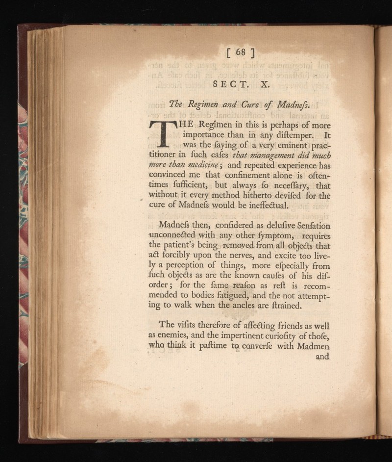 SECT. X. The Regimen and Cure of T HE Regimen in this is perhaps of more importance than in any diftemper. It was the faying of a very eminent prac titioner in fuch cafes that management did much more than medicine j and repeated experience has convinced me that confinement alone is often times fufficient, but always fo neceflary, that without it every method hitherto devifed for the cure of Madnefs would be ineffectual. Madnefs then, confidered as delufive Senfation unconnected with any other fymptom, requires the patient’s being removed from all objets that aCt forcibly upon the nerves, and excite too live ly a perception of things, more efpecially from fuch objects as are the known caufes of his dif- order ; for the fame reafon as reft is recom mended to bodies fatigued, and the not attempt ing to walk when the ancles are ftrained. The vifits therefore of affeéting friends as well as enemies, and the impertinent curiofity of thofe, who think it paftime to converfe with Madmen and