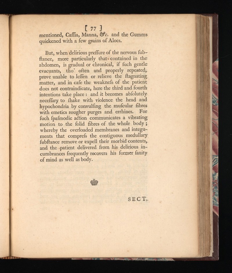 1 77 ] mentioned, CaiTia, Manna, &c. and the Gumma quickened with a few grains of Aloes. But, when delirious preflure of the nervous fub- ftance, more particularly that* contained in the; abdomen, is gradual or chronical, if fuch gentle evacuants, tho’ often and properly repeated, prove unable to leflen or relieve the ftagnating matter, and in cafe the weaknefs of the patient does not contraindicate, here the third and fourth intentions take place : and it becomes abfolutely neceflary to fhake with violence the head and hypochondria by convulfing the mufcular fibres with emetics rougher purges and errhines. For fuch fpafmodic action communicates a vibrating motion to the folid fibres of the whole body; whereby the overloaded membranes and integu ments that comprefs the contiguous medullary fubftance remove or expell their morbid contents, and the patient delivered from his delirious in cumbrances frequently recovers his former fanity of mind as well as body.