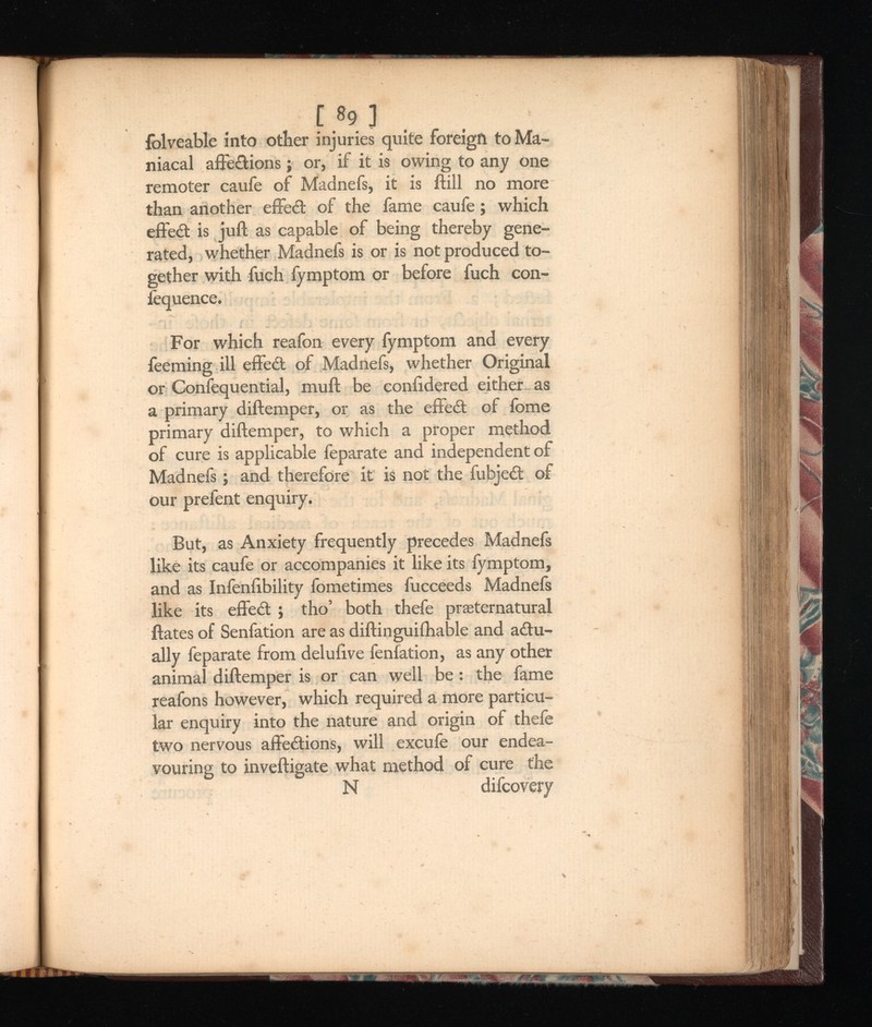 [* 9 j iolveable into other injuries quite foreign to Ma niacal affections; or, if it is owing to any one remoter caufe of Madnefs, it is ftill no more than another effed of the fame caufe; which effect is juft as capable of being thereby gene rated, whether Madnefs is or is not produced to gether with fuch fymptom or before fuch con- lequence. For which reafon every fymptom and every feeming ill effed of Madnefs, whether Original or Confequential, rauft be coniidered either-as a primary diftemper, or as the effed of lbme primary diftemper, to which a proper method of cure is applicable feparate and independent of Madnefs; and therefore it is not the fubjed of our prefent enquiry. But, as Anxiety frequently precedes Madnefs like its caufe or accompanies it like its fymptom, and as Infeniibility fometimes fucceeds Madnefs like its effed ; tho’ both thefe preternatural ftates of Senfation are as diftinguiihable and adu- ally feparate from delufive fenfation, as any other animal diftemper is or can well be: the fame reafons however, which required a more particu lar enquiry into the nature and origin of thefe two nervous affedions, will excufe our endea vouring to inveftigate what method of cure the N difcovery