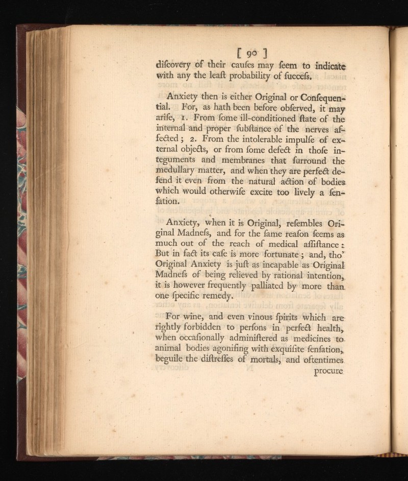 [ 90 3 difcovery of their caufes may feem to indicate with any the leaft probability of fuccefs. Anxiety then is either Original or Coniequen- tial. For, as hath been before obferved, it may ariie, i. From fome ill-conditioned Hate of the internal and proper fubliance of the nerves af- feded ; 2. From the intolerable impulie of ex ternal objects, or from fome defed in thole in teguments and membranes that furround the medullary matter, and when they are perfed de fend it even from the natural adion of bodies which would otherwife excite too lively a fen- fation. Anxiety, when it is Original, refembles Ori ginal Madnefs, and for the lame reafon feems as much out of the reach of medical afliliance : But in fad its cafe is more fortunate ; and, tho’ Original Anxiety is juft as incapable as Original Madnefs of being relieved by rational intention,, it is however frequently palliated by more than, one ipecific remedy. For wine, and even vinous Ipirits which are rightly forbidden to perfons in perfed health, when occasionally adminiitered as medicines to animal bodies agonifing with exquilite fenfation, beguile the diltrefles of mortals, and oftentimes procure