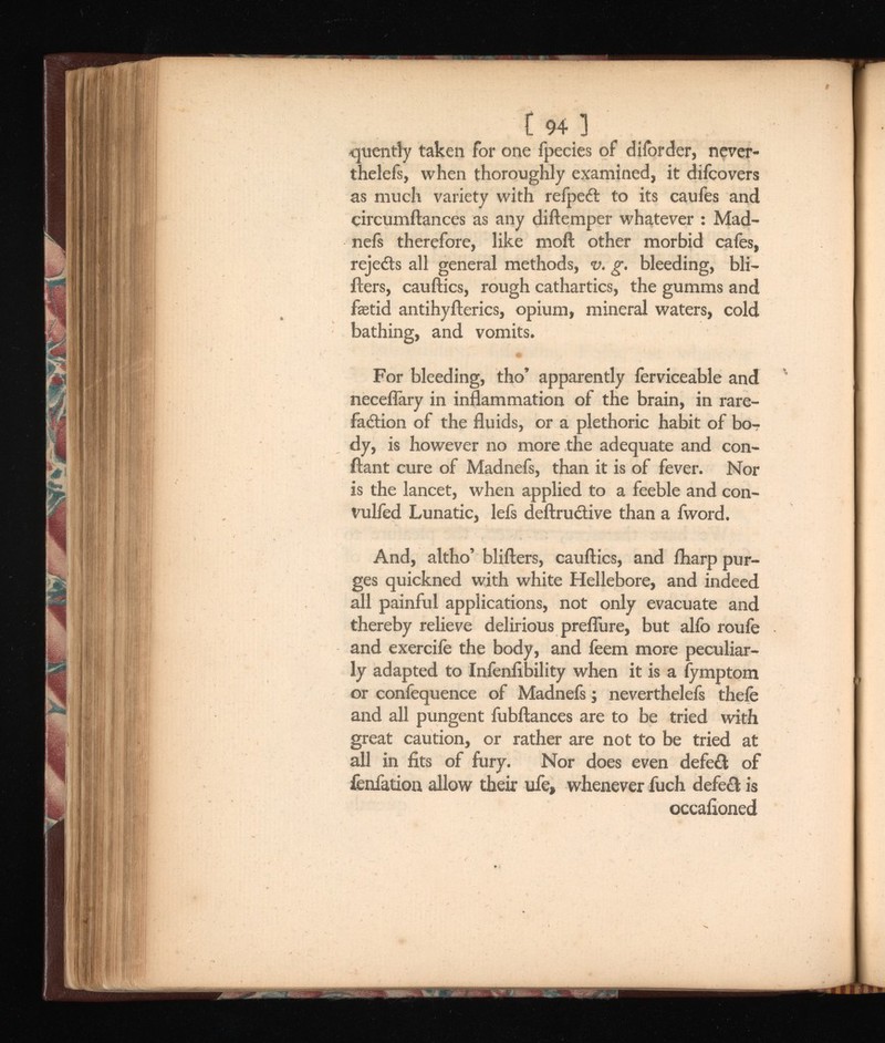 t 94 ] cpently taken for one fpecies of diiorder, never- thelefs, when thoroughly examined, it difcovers as much variety with refpeft to its caufes and circumftances as any diftemper whatever : Mad- nefs therefore, like moil other morbid cafes, rejects all general methods, v. g. bleeding, Mi llers, cauftics, rough cathartics, the gumms and faetid antihyilerics, opium, mineral waters, cold bathing, and vomits. For bleeding, tho’ apparently ierviceable and neceflary in inflammation of the brain, in rare faction of the fluids, or a plethoric habit of bo dy, is however no more the adequate and con- ftant cure of Madnefs, than it is of fever. Nor is the lancet, when applied to a feeble and con- vulfed Lunatic, lefs deftructive than a fword. And, altho’ blifters, cauftics, and fharp pur ges quickned with white Hellebore, and indeed all painful applications, not only evacuate and thereby relieve delirious preflure, but alio rouie and exercife the body, and feem more peculiar ly adapted to Infenfibility when it is a fymptom or confequence of Madnefs; neverthelefs theie and all pungent fubftances are to be tried with great caution, or rather are not to be tried at all in fits of fury. Nor does even defe£l of fenfation allow their ufe, whenever fuch defect is occafioned