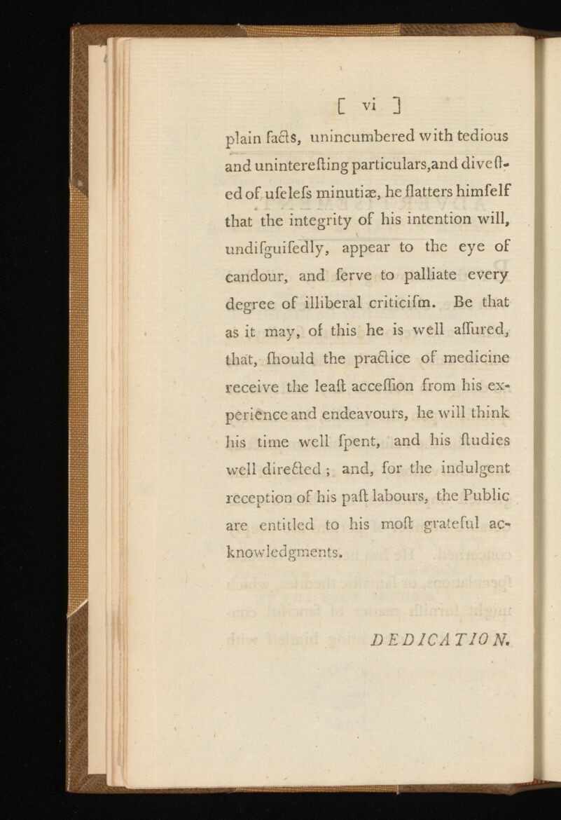 C vi ] plain facls, unincumbered with tedious and unintereiling particulars,and dive li ed of ufelefs minutiae, he flatters himfelf that the integrity of his intention will, undifguifedly, appear to the eye of candour, and ferve to palliate every degree of illiberal criticifm. Be that as it may, of this he is well affured, that, fhould the practice of medicine receive the leafl acceffion from his ex perience and endeavours, he will think his time well fpent, and his fludies well direéled ; and, for the indulgent reception of his pail labours, the Public are entitled to his moil grateful ac knowledgments. DEDICATION.