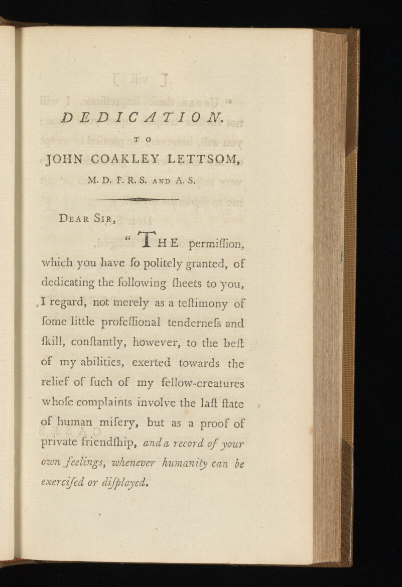 DEDICATION. T o JOHN COAKLEY LETTSOM, M. D. F. R. S. and A. S. Dear Sir, “ Th E permiilion, which you have fo politely granted, of dedicating the following Iheets to you, , I regard, not merely as a teilimony of fome little profeffional tendernefs and fkill, conilantly, however, to the bell of my abilities, exerted towards the relief of fuch of my fellow-creatures whofe complaints involve the lail date of human mifery, but as a proof of private friendihip, and a record of your own feelings, whenever humanity can be exercifed or di/played.