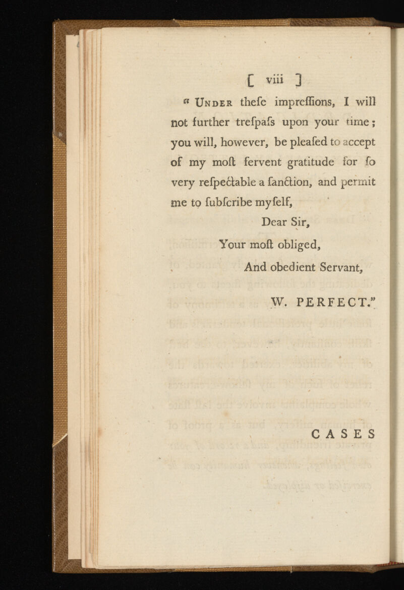 C via ] a Under thefe impreffions, I will not further trefpafs upon your time; you will, however, be pleafed to accept of my moil fervent gratitude for fo very refpe6lable a fanition, and permit me to fubfcribe myfelf, Dear Sir, Your moil obliged, And obedient Servant, W. PERFECT.” CASES