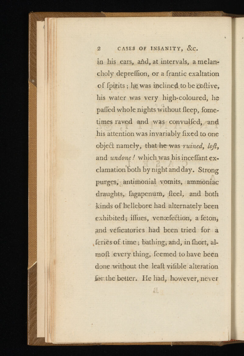 2 CASES OF INSANITY, SiC. in his ears., afid, at intervals, a melan choly depreffion, or a frantic exaltation of fpirits ; he was inclined to be coitive, his water was very high-coloured, he palled whole nights without fleep, fome- times raved and was convulfed, and his attention was invariably fixed to one object namely, that he was ruined, lojl, and undone ! which was his inceffant ex-* clamation both by night and day. Strong purges, antimonial vomits, ammoniac draughts, fagapenum, fieel, and both •kinds of hellebore had alternately been exhibited; ilfues, venæfection, a feton, and veficatories had been tried for a fériés of time ; bathing, and, in ilrort, al- moit every thing, feemed to have been done without the leaft vifible alteration jfer the better. He had, however, never