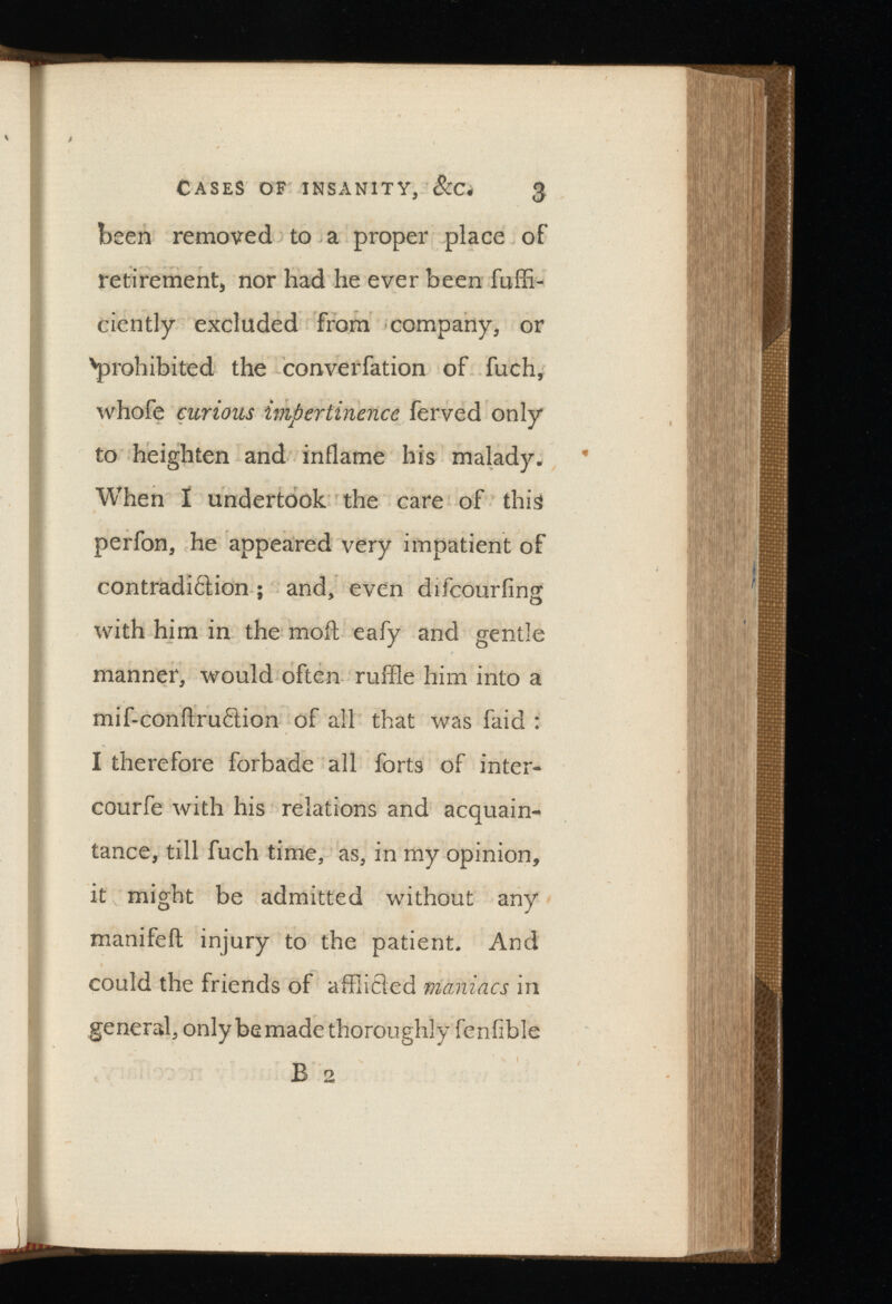 Cases of insanity, See, 3 been removed to a proper place of retirement, nor had he ever been fuffi- ciently excluded from company, or 'prohibited the converfation of fuch, whofe curious impertinence ferved only to heighten and inflame his malady. When I undertook the care of this perfon, he appeared very impatient of contradiction ; and, even difeouriing with him in the moil eafy and gentle manner, would often ruffle him into a mif-conilru£tion of all that was faid : I therefore forbade all forts of inter- courfe with his relations and acquain tance, till fuch time, as, in my opinion, it might be admitted without any manifefl injury to the patient. And could the friends of afflicted maniacs in general, only be made thoroughly fenfible B 2