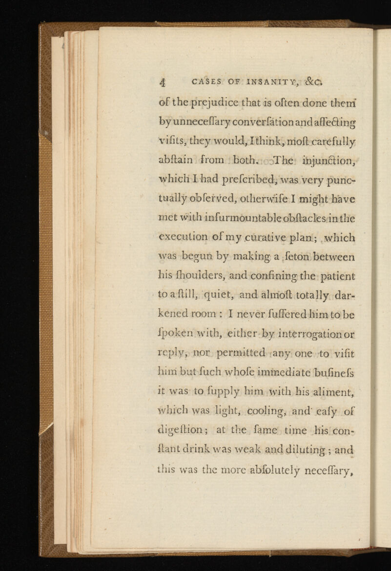 4 CASES OF INSANITY, ScC. of the prejudice that is often done them’ by unneceifary converfation and affefling vifits, they would, I think, moil carefully abilain from both. The injunction, which I had prefcribed, was very punc tually obferved, other wife I might have met with infurmountableobilacles in the execution of my curative plan; which was begun by making a feton between his ihouiders, and confining the patient toailill, quiet, and alinoil totally dar kened room : I never fuifered him to be fpoken with, either by interrogation or reply, nor permitted any one to vifit him but fuch whofe immediate bufinefs it was to fupply him with his aliment, which was light, cooling, and' eafy of digeition; at the fame time his con- llant drink was weak and diluting ; and this was the more abfolutely neceifary,