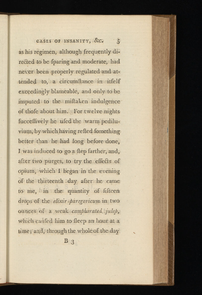 GASES OF INSANITY, &C. £ as liis regimen, although frequently di rected to be fparing and moderate, had never been properly regulated and at tended to, a circumitance in itfelf exceedingly blameabl'e, and only to be imputed to the miftaken indulgence of thofe about him. For twelve nights fucceilively he ufed the warm pedilu- vium, by which having relied fomething better than he had long before done, I was induced to go a itep farther, and, after two purges, to try the effeCls of opium, which I began in the evening of the thirteenth day after he came to me, in the quantity of fifteen drops of the elixir paregoricum in two ounces of a weak camphorated julep, which caufed him to deep an hour at a time; ai\d, through the whole of the day B 3