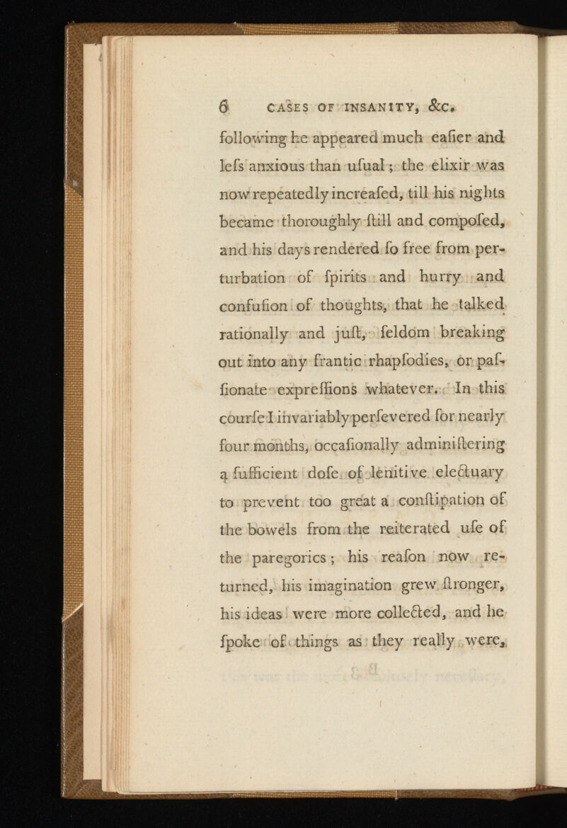 6 CASES OF INSANITY, &C, following he appeared much eafier and lefs anxious than ufual; the elixir was now repeatedly increafed, till his nights became thoroughly itill and compofed, and his days rendered fo free from per turbation of fpirits and hurry and confufion of thoughts, that he talked rationally and juft, feldom breaking out into any frantic rhapfodies, or paf- iionate expreftions whatever. In this courfe l invariably perfevered for nearly four months, occafionally adminiftering 4 fufficient dofe of lenitive ele&uary to prevent too great a conftipation of the bowels from the reiterated ufe of the paregorics; his reafon now re turned, his imagination grew ftronger, his ideas were more colle< 5 led, and he ipoke of things as they really were,