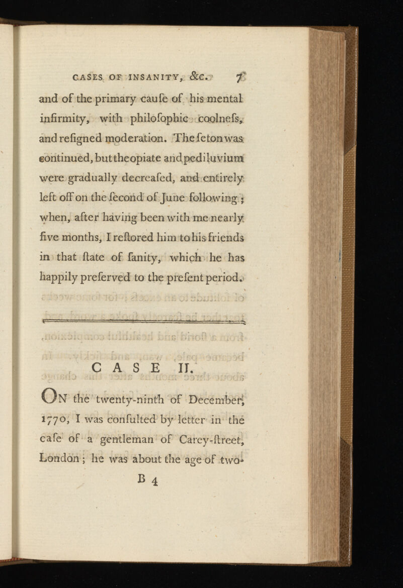 and of the primary caufe of his mental infirmity, with philofophic coolnefs, andrefigned moderation. Thefetonwas continued, but the opiate and pediluvium were gradually decreafed, and entirely left off on the fecond of June follo wing • when, after having been with me nearly, five months, Ireftored him to his friends in that ilate of fanity, which he has happily preferved to the prefent period. CASE II. On the twenty-ninth of December; 1770, I was confulted by letter in the cafe of a gentleman of Carey-ftreet, London ; he was about the age of two-* B 4