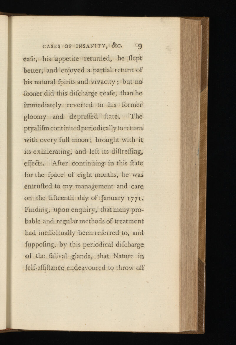 cafe, his. appetite returned, he flept better, and enjoyed a partial return of his natural fpirits and vivacity ; but no fooner did this difcharge ceafe, than he immediately reverted to his former gloomy and depreifed ftate. The ptyalifm continued periodically to return with every full moon ; brought with it its exhilerating, and left its diftrefling, effects. After continuing in this ftate for the fpace of eight months, he was entrufted to my management and care J o on the fifteenth day of January 1771. Finding, upon enquiry, that many pro bable and regular methods of treatment had ineffectually been referred to, and fuppofmg, by this periodical difcharge of the falival glands, that Nature in felf-afljftance endeavoured to throw off