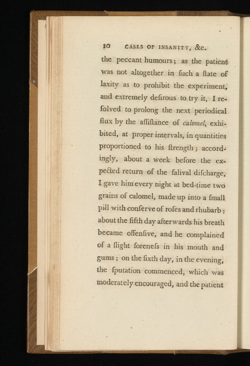 10 CASES OF INSANITY, &C. the peccant humours; as the patient was not altogether in fuch a Hate of laxity as to prohibit the experiment, and extremely defirous to try it, I re- folved to prolong the next periodical flux by the aiflilance of ,exhi bited, at proper intervals, in quantities proportioned to his ilrength ; accord ingly, about a week before the ex pected return of the falival difcharge, I gave him every night at bed-time two grains of calomel, made up into a fmall pill with conferveof rofes and rhubarb ; about the fifth day afterwards his breath became offenfive, and he complained of a flight forenefs in his mouth and gums ; on the fixth day, in the evening, the fputation commenced, which was moderately encouraged, and the patient