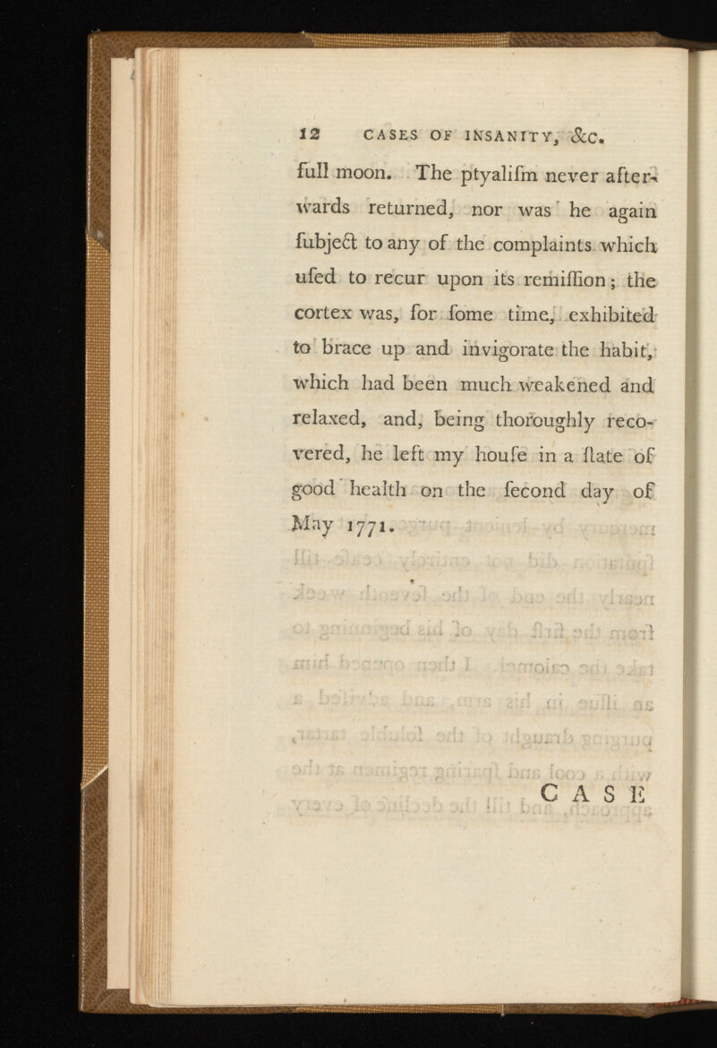 12 CASES OF INSANITY, . full moon. The ptyalifm never afters wards returned, nor was he again fubjeft to any of the complaints which ufed to recur upon its remiffion; the cortex was, for fome time, exhibited to brace up and invigorate the habit, which had been much weakened and relaxed, and, being thoroughly reco vered, he left my houfe in a Hate of good health on the fecond day of May 1771.