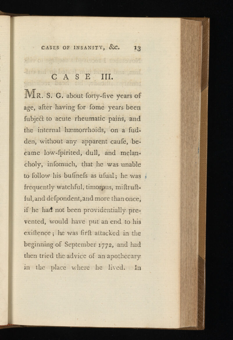 CASE III. Mr. S. G. about forty-five years of age, after having for fome years been fubject to acute rheumatic pains, and the internal haemorrhoids, on a hid den, without any apparent caufe, be came low-fpirited, dull, and melan choly, infomuch, that he was unable to follow his bufmefs as ufual; he was frequently watchful, timorpus, miftruft- fufand defpondent,and more than once, if he had not been providentially pre vented, would have put an end to his exiilence ; he was fir ft attacked in the beginning of September 1772, and had then tried the advice of an apothecary in the place where he lived. In