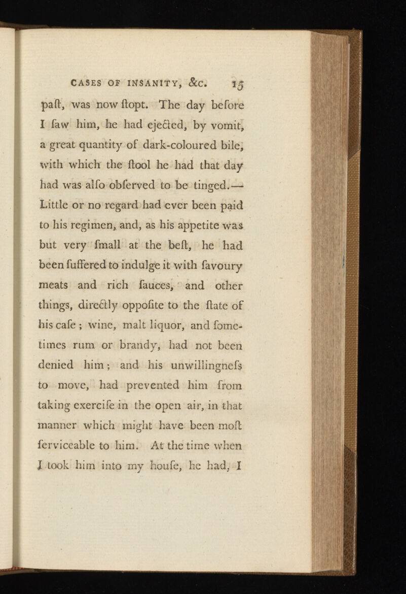 CASES OF INSANITY, 15 pail, was now ilopt. The day before I faw him, he had eje£led, by vomit, a great quantity of dark-coloured bile, with which the ilool he had that day had was alfo obferved to be tinged.— Little or no regard had ever been paid to his regimen, and, as his appetite was but very fmall at the bed, he had been fuffered to indulge it with favoury meats and rich fauces, and other things, directly oppoiite to the date of his cafe ; wine, malt liquor, and fome- times rum or brandy, had not been denied him; and his unwillingnefs to move, had prevented him from taking exercife in the open air, in that manner which might have been mod ferviceable to him. At the time when J took him into my houfe, he had, I