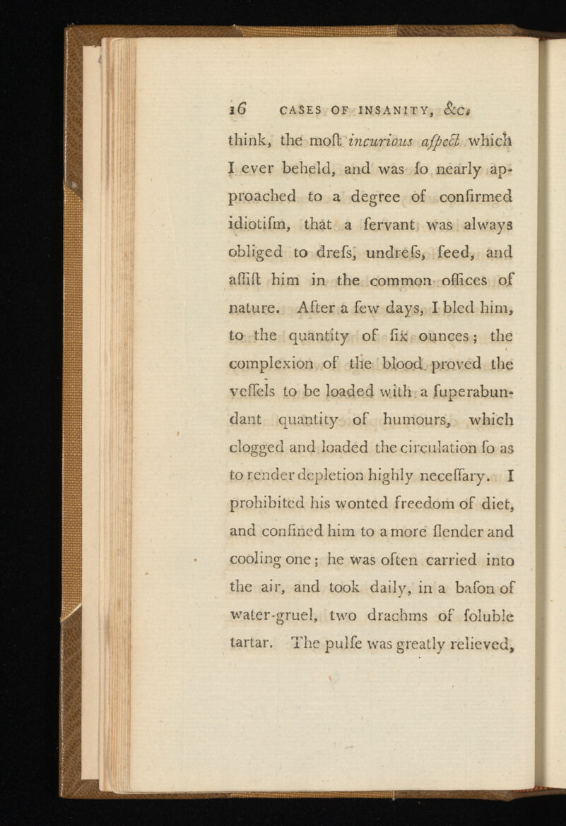 l6 CASES OF INSANITY, &Ci think, the moil incurious which I ever beheld, and was fo nearly ap- proached to a degree of confirmed idiotifm, that a fervant was always obliged to drefs, undrefs, feed, and affiit him in the common offices of nature. After a few days, I bled him, to the quantity of fix ounces; the complexion of the blood, proved the veifels to be loaded with a fuperabun- dant quantity of humours, which clogged and loaded the circulation fo as to render depletion highly neceffary. I prohibited his wonted freedom of diet, and confined him to a more (lender and cooling one; he was often carried into the air, and took daily, in a bafon of water-gruel, two drachms of foluble tartar. The pulfe was greatly relieved,