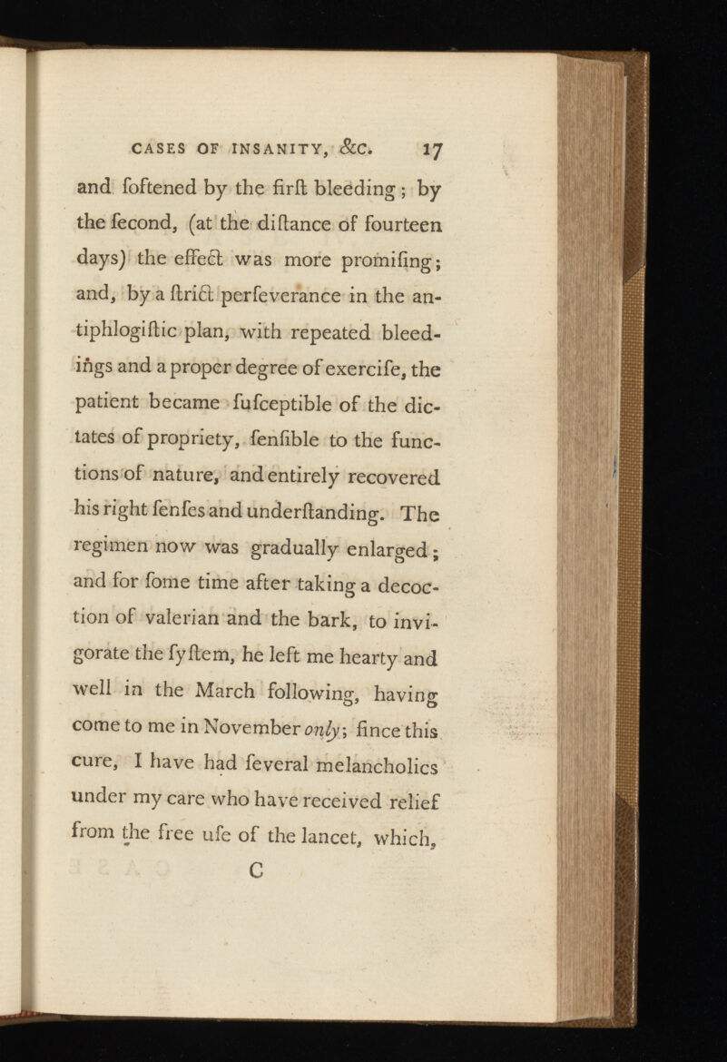 CASES OF INSANITY, &C. 1J and foftened by the fird bleeding ; by the fecond, (at the di (lance of fourteen days) the effect was more promifing; and, by a drift perfeverance in the an- tiphlogidic plan, with repeated bleed ings and a proper degree of exercife, the patient became fufceptible of the dic tates of propriety, feniible to the func tions of nature, and entirely recovered his right fenfes and underdanding. The regimen now was gradually enlarged; and for fome time after taking a decoc tion of valerian and the bark, to invi gorate the fydem, he left me hearty and well in the March following, having come to me in November o fince this cure, I have had feveral melancholics under my care who have received relief from the free ufe of the lancet, which, C