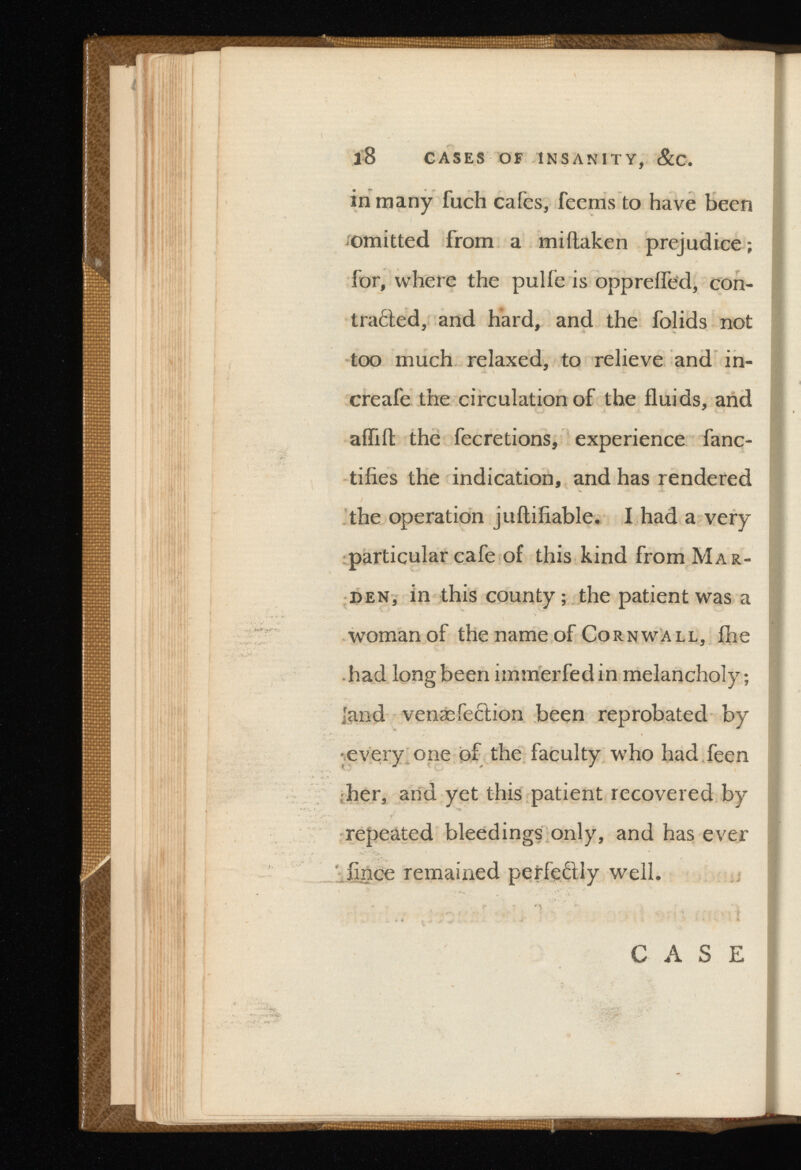 in many fuch cales, feems to have been omitted from a miftaken prejudice ; for, where the pulfe is opprefled, con- traded, and hard, and the folids not too much relaxed, to relieve and in- creafe the circulation of the fluids, and aflift the fecretions, experience fanc- tifies the indication, and has rendered the operation juftiiiable. I had a very particular cafe of this kind from Mar- den, in this county; the patient was a woman of the name of Cornwall, fhe had long been immerfedin melancholy; land venæfe£tion been reprobated by ■every one of the faculty who had feen her, and yet this patient recovered by repeated bleedings only, and has ever flnce remained perfectly well. CASE