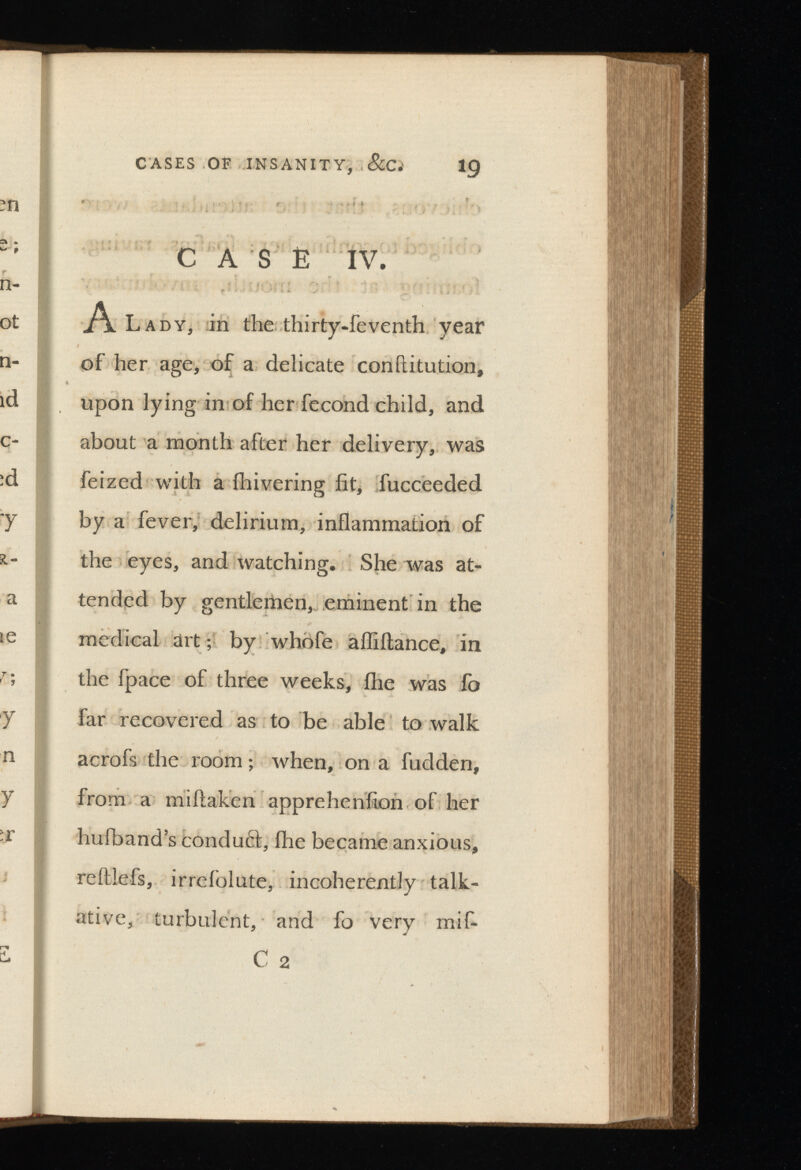 CASE IV. Al ady, in the thirty-feventh year of her age, of a delicate conftitution, upon lying in of her fecond child, and about a month after her delivery, was feized with a ihivering fit, fucceeded by a fever, delirium, inflammation of the eyes, and watching. She was at tended by gentlemen, eminent in the medical art; by whofe afliftance, in the fpace of three weeks, ihe was fo far recovered as to be able to walk acrofs the room; when, on a fudden, from a miftaken appreheniion of her huiband’s condu£l, ihe became anxious, reftlefs, irrefolute, incoherently talk ative, turbulent, and fo very mif- C 2