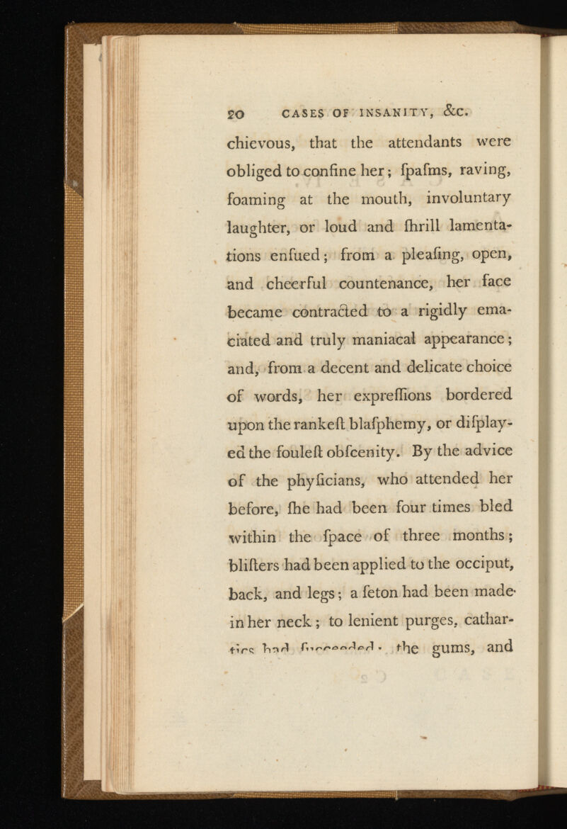 20 CASES OF INSANITY, &C. chievous, that the attendants were obliged to confine her ; fpafms, raving, foaming at the mouth, involuntary laughter, or loud and ihrill lamenta* tions enfued ; from a pleafing, open, and cheerful countenance, her face became contracted to a rigidly ema ciated and truly maniacal appearance ; and, from a decent and delicate choice of words, her expreffions bordered upon the ranked blafphemy, or difplay- edthe fouleil obfcenity. By the advice of the phyficians, who attended her before, fhe had been four times bled within the fpace of three months; bliiters had been applied to the occiput, back, and legs ; a feton had been made- in her neck ; to lenient purges, cathar tics tinri ' fhe gums, and