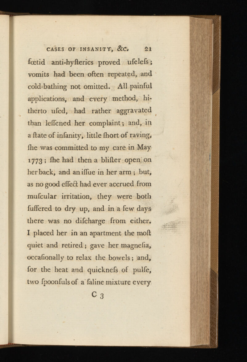 CASES OF INSANITY, &C* 2l foetid anti-hyfterics proved ufelefs; vomits had been often repeated, and cold-bathing not omitted. All painful applications, and every method, hi therto ufed, had rather aggravated than leifened her complaint; and, in a flate of infanity, little ihort of raving, fhe was committed to my care in May 1773 ; ihe had then a bliiler open on her back, and anilfue in her arm ; but, as no good effe£t had ever accrued from mufcular irritation, they were both fuffered to dry up, and in a few days there was no difcharge from either, I placed her in an apartment the moil quiet and retired; gave her magnefia, occafionally to relax the bowels; and, for the heat and quicknefs of pulfe, two fpoonfuls of a faline mixture every C 3