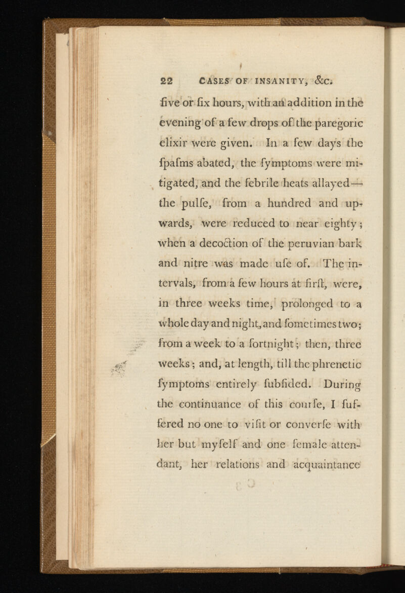 22 CASES OF INSANITY, &C. five or fix hours, with an addition in the evening of a few drops of the paregoric elixir were given. In a few days the fpafms abated, the fymptoms were mi tigated, and the febrile heats allayed— the pulfe, from a hundred and up* wards, were reduced to near eighty; when a deco< 5 lion of the peruvian bark and nitre was made ufe of. The in tervals, from a few hours at find, were, in three weeks time, prolonged to a whole day and night, and fometimes two; from a week to a fortnight; then, three weeks; and, at length, till the phrenetic fymptoms entirely fubfided. During the continuance of this courfe, I fuf- fered no one to vifit or converfe with her but myfelf and one female atten dant, her relations and acquaintance