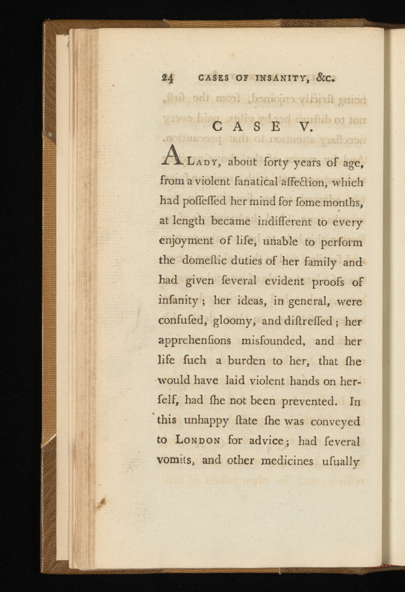 * ' ’ ' \ i * \ f 1 i -■ . ; l I * • i i i *■ J j i i > l 4 « y t CASE V. A Lady, about forty years of age, from a violent fanatical affeflion, which had poifeifed her mind for fome months, f at length became indifferent to every enjoyment of life, unable to perform the domeitic duties of her family and had given feveral evident proofs of infanity ; her ideas, in general, were confufed, gloomy, and diilreffed ; her appreheniions misfounded, and her life fuch a burden to her, that ihe would have laid violent hands on her- felf, had ihe not been prevented. In this unhappy ftate ihe was conveyed to London for advice; had feveral vomits, and other medicines ufually